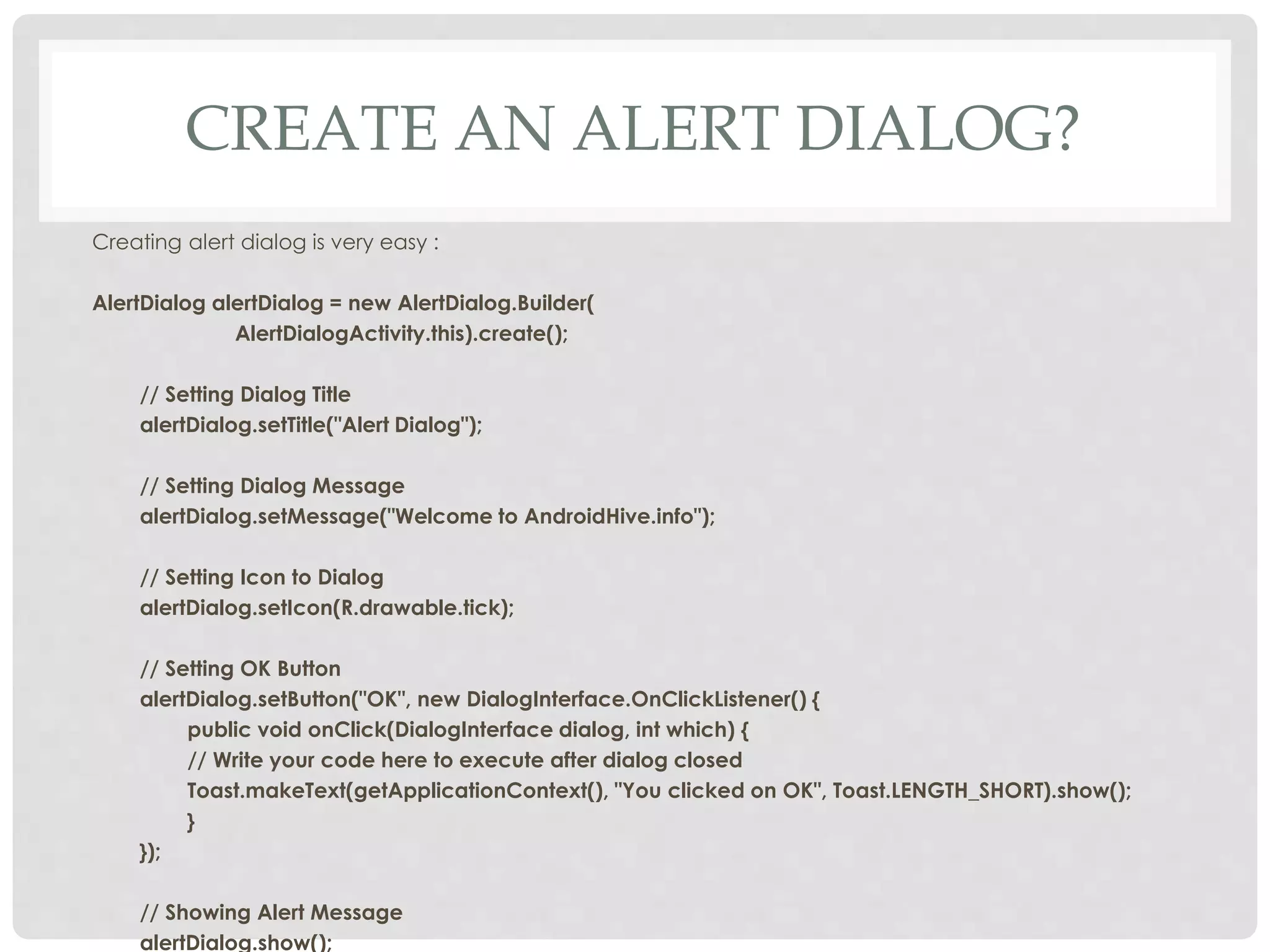 CREATE AN ALERT DIALOG? 
Creating alert dialog is very easy : 
AlertDialog alertDialog = new AlertDialog.Builder( 
AlertDialogActivity.this).create(); 
// Setting Dialog Title 
alertDialog.setTitle("Alert Dialog"); 
// Setting Dialog Message 
alertDialog.setMessage("Welcome to AndroidHive.info"); 
// Setting Icon to Dialog 
alertDialog.setIcon(R.drawable.tick); 
// Setting OK Button 
alertDialog.setButton("OK", new DialogInterface.OnClickListener() { 
public void onClick(DialogInterface dialog, int which) { 
// Write your code here to execute after dialog closed 
Toast.makeText(getApplicationContext(), "You clicked on OK", Toast.LENGTH_SHORT).show(); 
} 
}); 
// Showing Alert Message 
alertDialog.show(); 
 