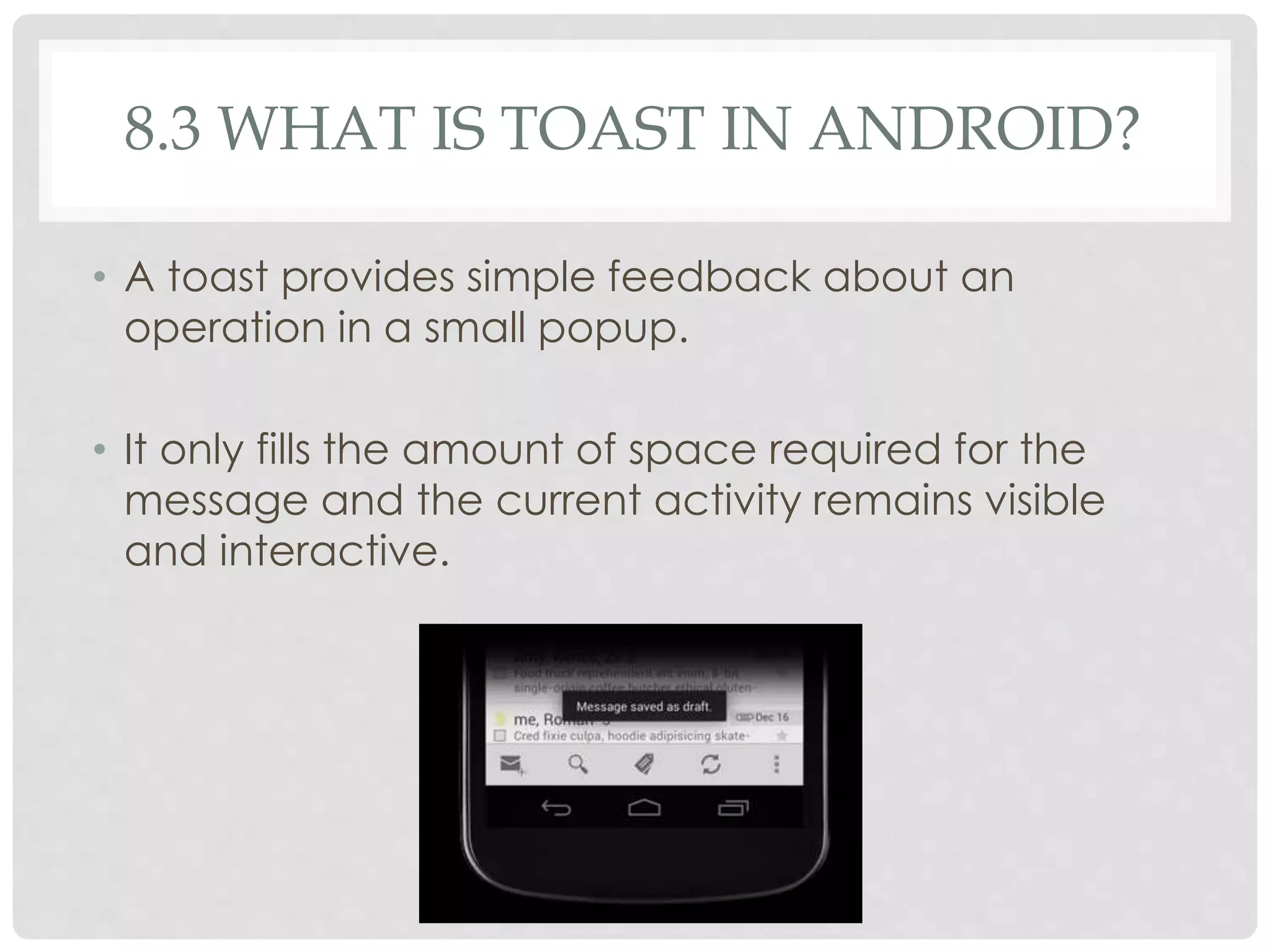 8.3 WHAT IS TOAST IN ANDROID? 
• A toast provides simple feedback about an 
operation in a small popup. 
• It only fills the amount of space required for the 
message and the current activity remains visible 
and interactive. 
 