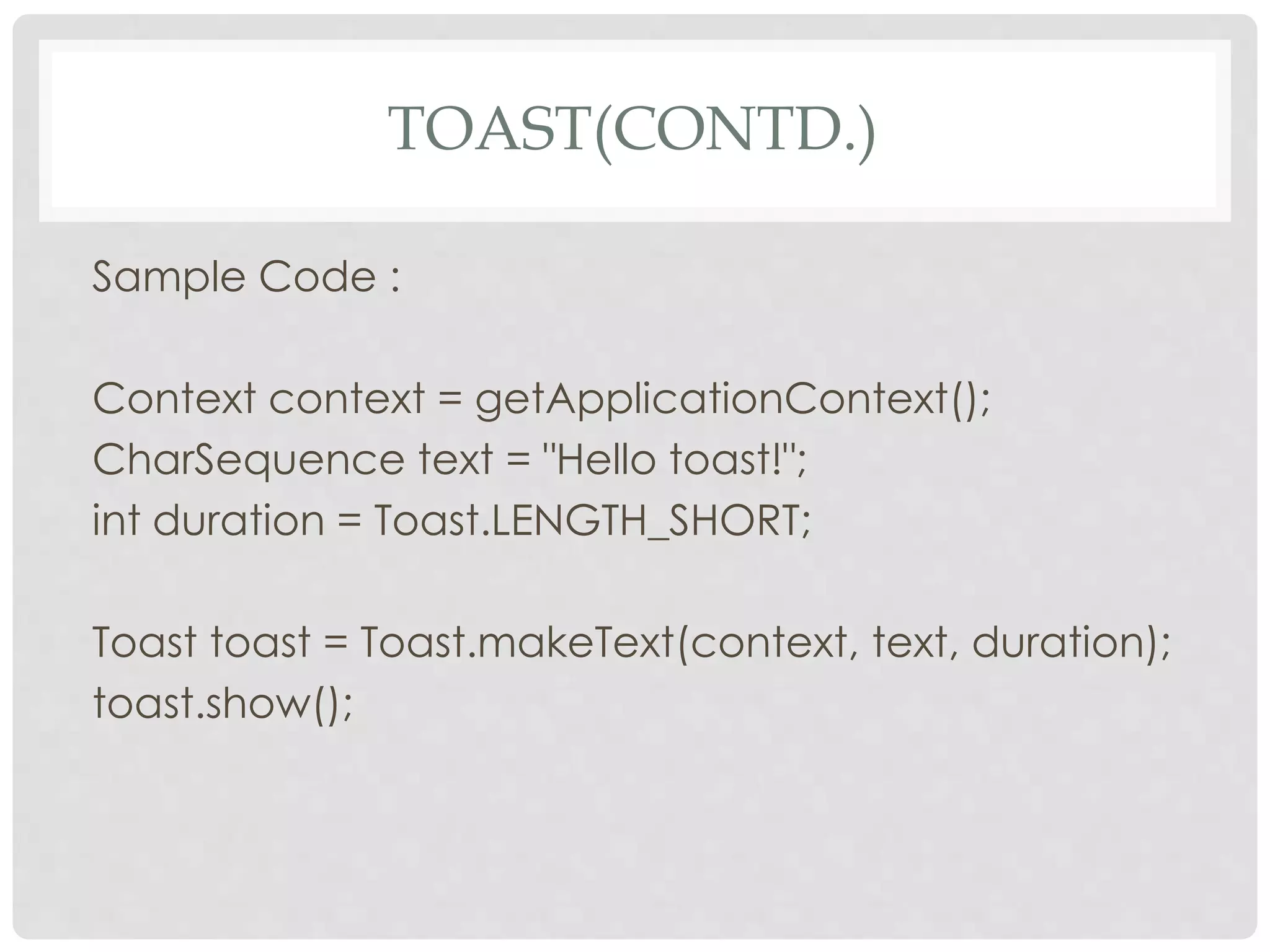 TOAST(CONTD.) 
Sample Code : 
Context context = getApplicationContext(); 
CharSequence text = "Hello toast!"; 
int duration = Toast.LENGTH_SHORT; 
Toast toast = Toast.makeText(context, text, duration); 
toast.show(); 
 