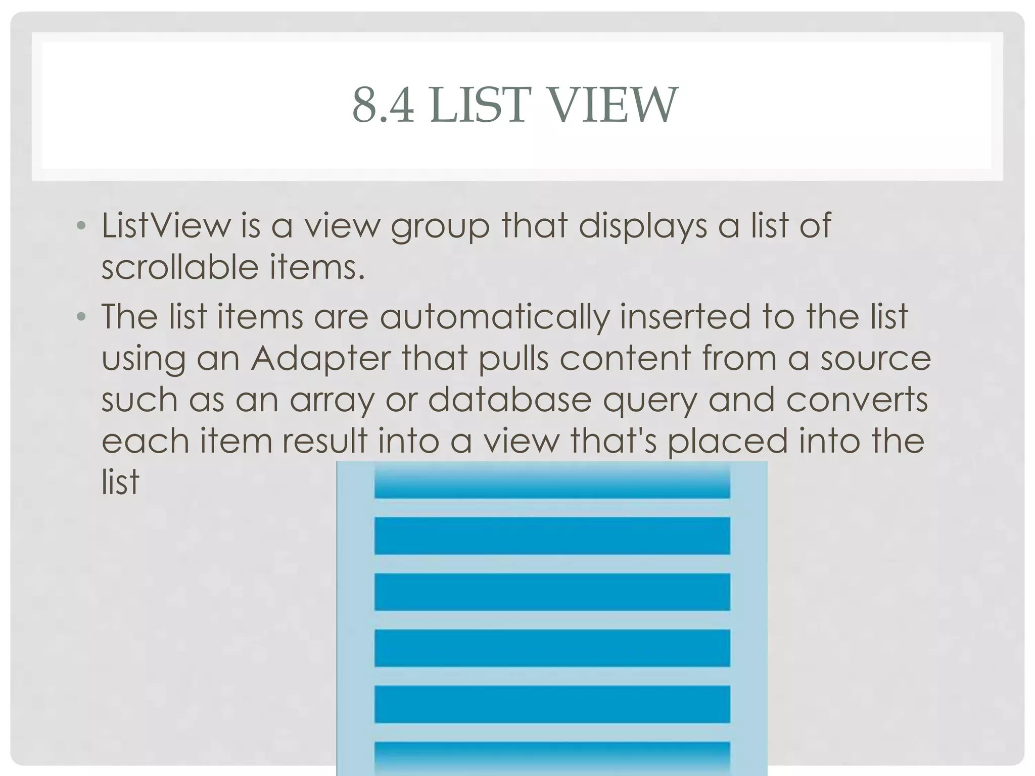 8.4 LIST VIEW 
• ListView is a view group that displays a list of 
scrollable items. 
• The list items are automatically inserted to the list 
using an Adapter that pulls content from a source 
such as an array or database query and converts 
each item result into a view that's placed into the 
list 
 