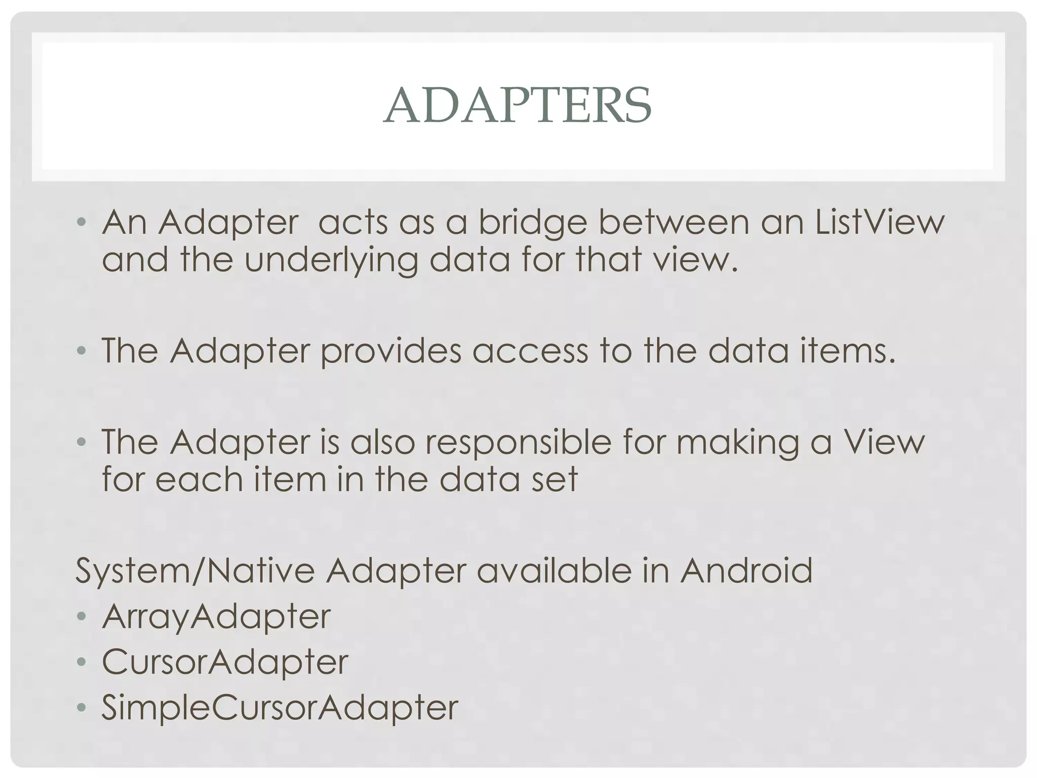 ADAPTERS 
• An Adapter acts as a bridge between an ListView 
and the underlying data for that view. 
• The Adapter provides access to the data items. 
• The Adapter is also responsible for making a View 
for each item in the data set 
System/Native Adapter available in Android 
• ArrayAdapter 
• CursorAdapter 
• SimpleCursorAdapter 
 