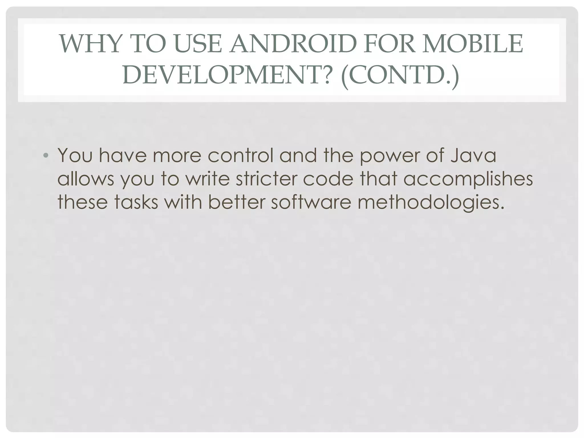 WHY TO USE ANDROID FOR MOBILE 
DEVELOPMENT? (CONTD.) 
• You have more control and the power of Java 
allows you to write stricter code that accomplishes 
these tasks with better software methodologies. 
 
