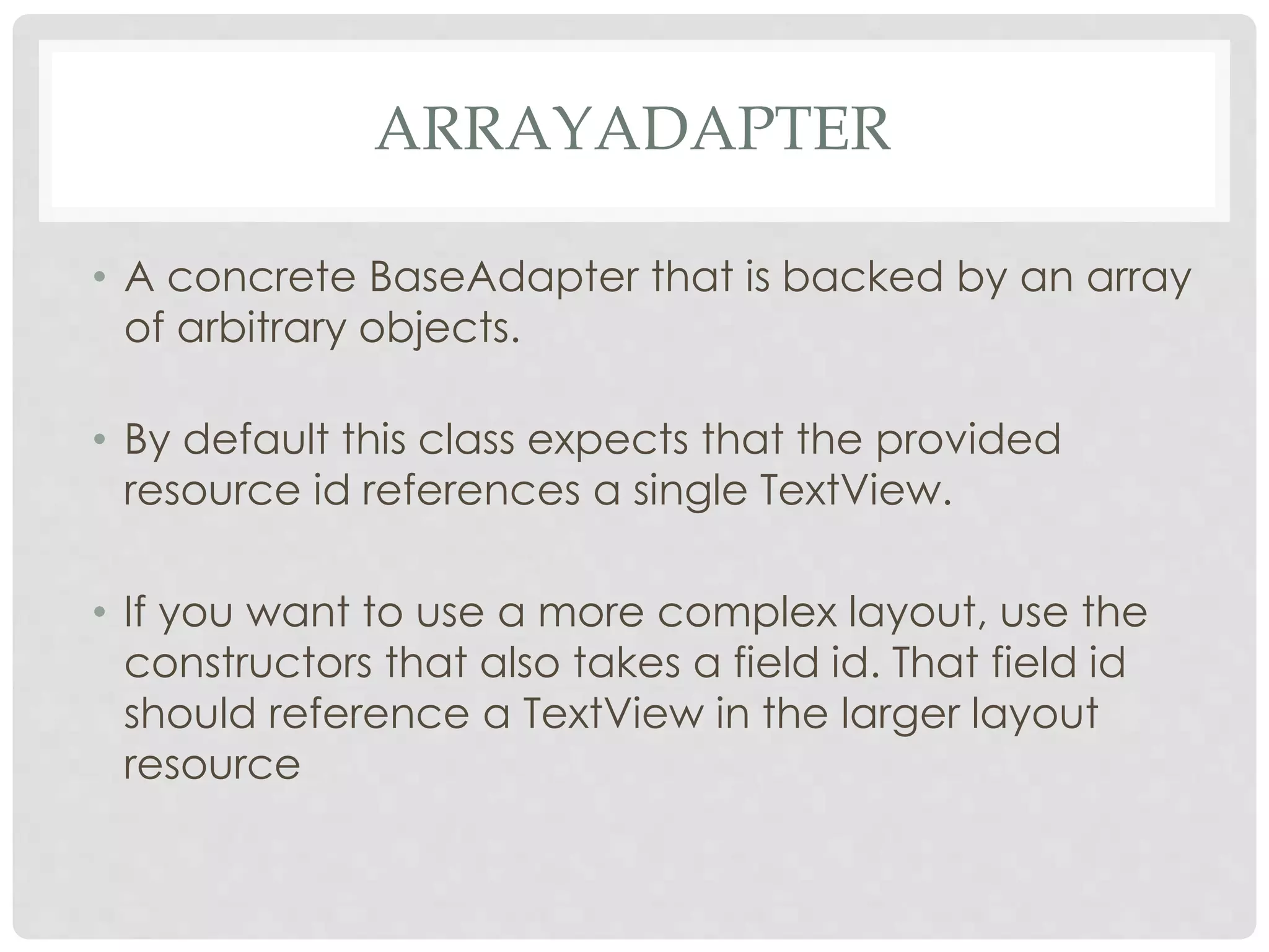 ARRAYADAPTER 
• A concrete BaseAdapter that is backed by an array 
of arbitrary objects. 
• By default this class expects that the provided 
resource id references a single TextView. 
• If you want to use a more complex layout, use the 
constructors that also takes a field id. That field id 
should reference a TextView in the larger layout 
resource 
 