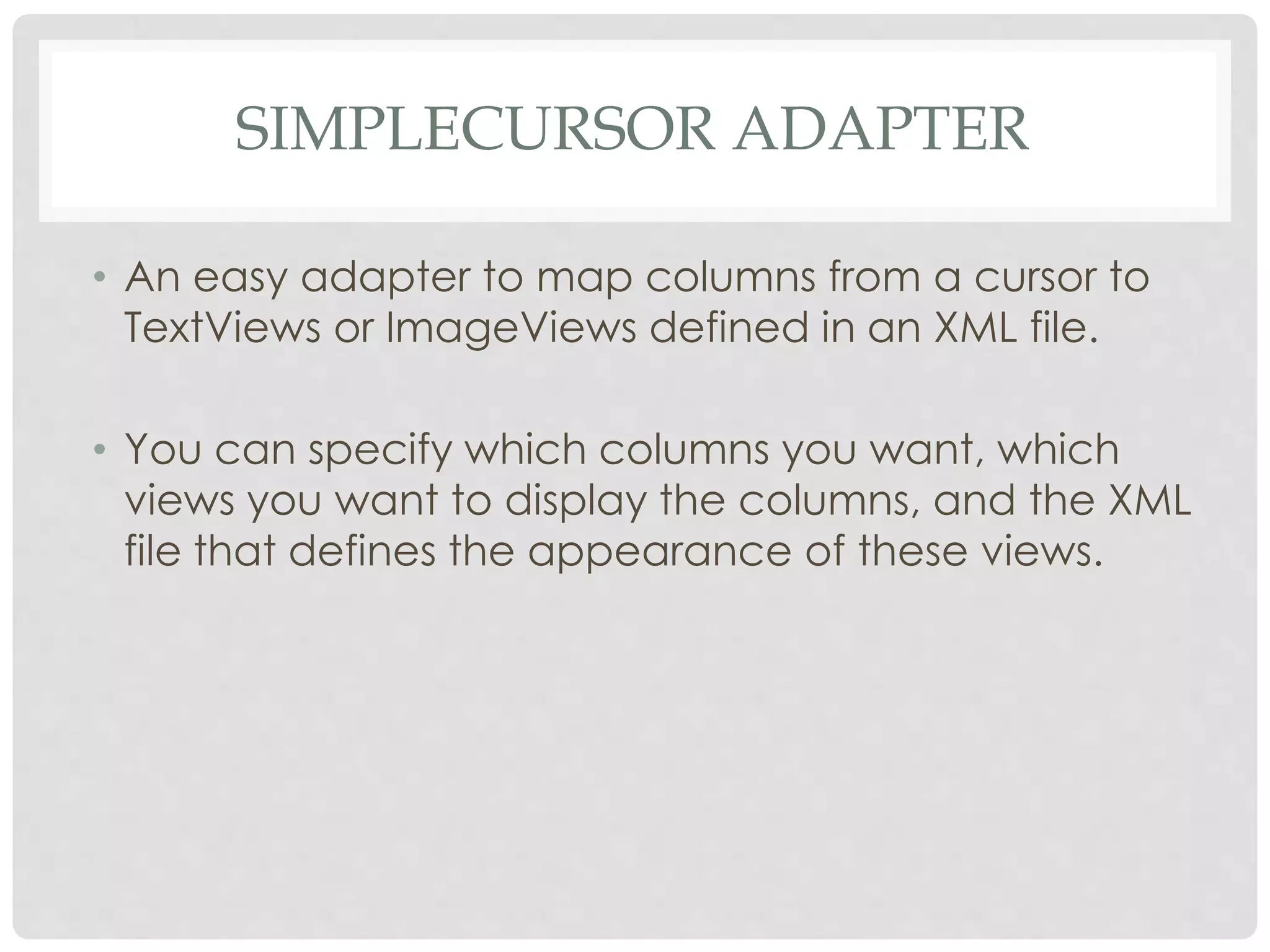 SIMPLECURSOR ADAPTER 
• An easy adapter to map columns from a cursor to 
TextViews or ImageViews defined in an XML file. 
• You can specify which columns you want, which 
views you want to display the columns, and the XML 
file that defines the appearance of these views. 
 