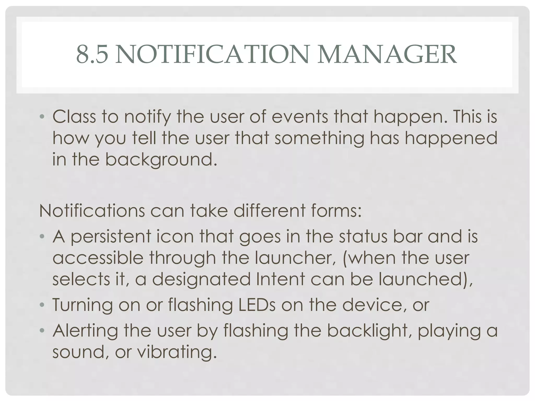 8.5 NOTIFICATION MANAGER 
• Class to notify the user of events that happen. This is 
how you tell the user that something has happened 
in the background. 
Notifications can take different forms: 
• A persistent icon that goes in the status bar and is 
accessible through the launcher, (when the user 
selects it, a designated Intent can be launched), 
• Turning on or flashing LEDs on the device, or 
• Alerting the user by flashing the backlight, playing a 
sound, or vibrating. 
 