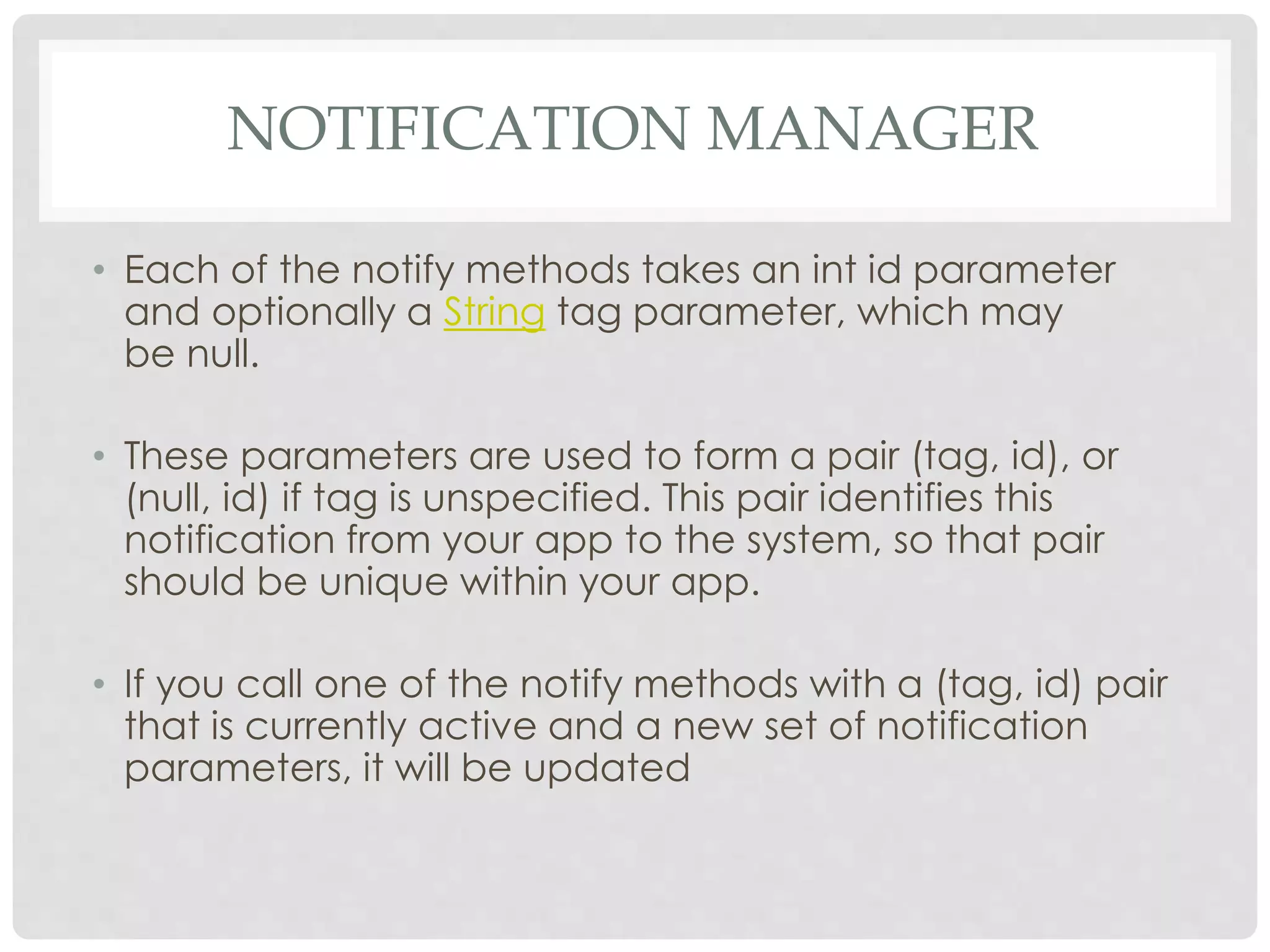 NOTIFICATION MANAGER 
• Each of the notify methods takes an int id parameter 
and optionally a String tag parameter, which may 
be null. 
• These parameters are used to form a pair (tag, id), or 
(null, id) if tag is unspecified. This pair identifies this 
notification from your app to the system, so that pair 
should be unique within your app. 
• If you call one of the notify methods with a (tag, id) pair 
that is currently active and a new set of notification 
parameters, it will be updated 
 