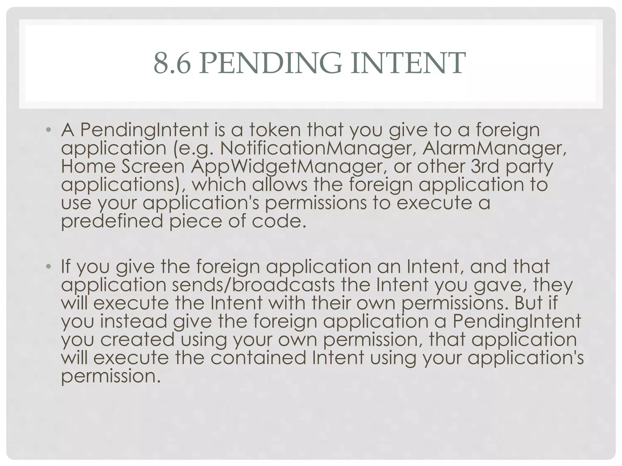 8.6 PENDING INTENT 
• A PendingIntent is a token that you give to a foreign 
application (e.g. NotificationManager, AlarmManager, 
Home Screen AppWidgetManager, or other 3rd party 
applications), which allows the foreign application to 
use your application's permissions to execute a 
predefined piece of code. 
• If you give the foreign application an Intent, and that 
application sends/broadcasts the Intent you gave, they 
will execute the Intent with their own permissions. But if 
you instead give the foreign application a PendingIntent 
you created using your own permission, that application 
will execute the contained Intent using your application's 
permission. 
 