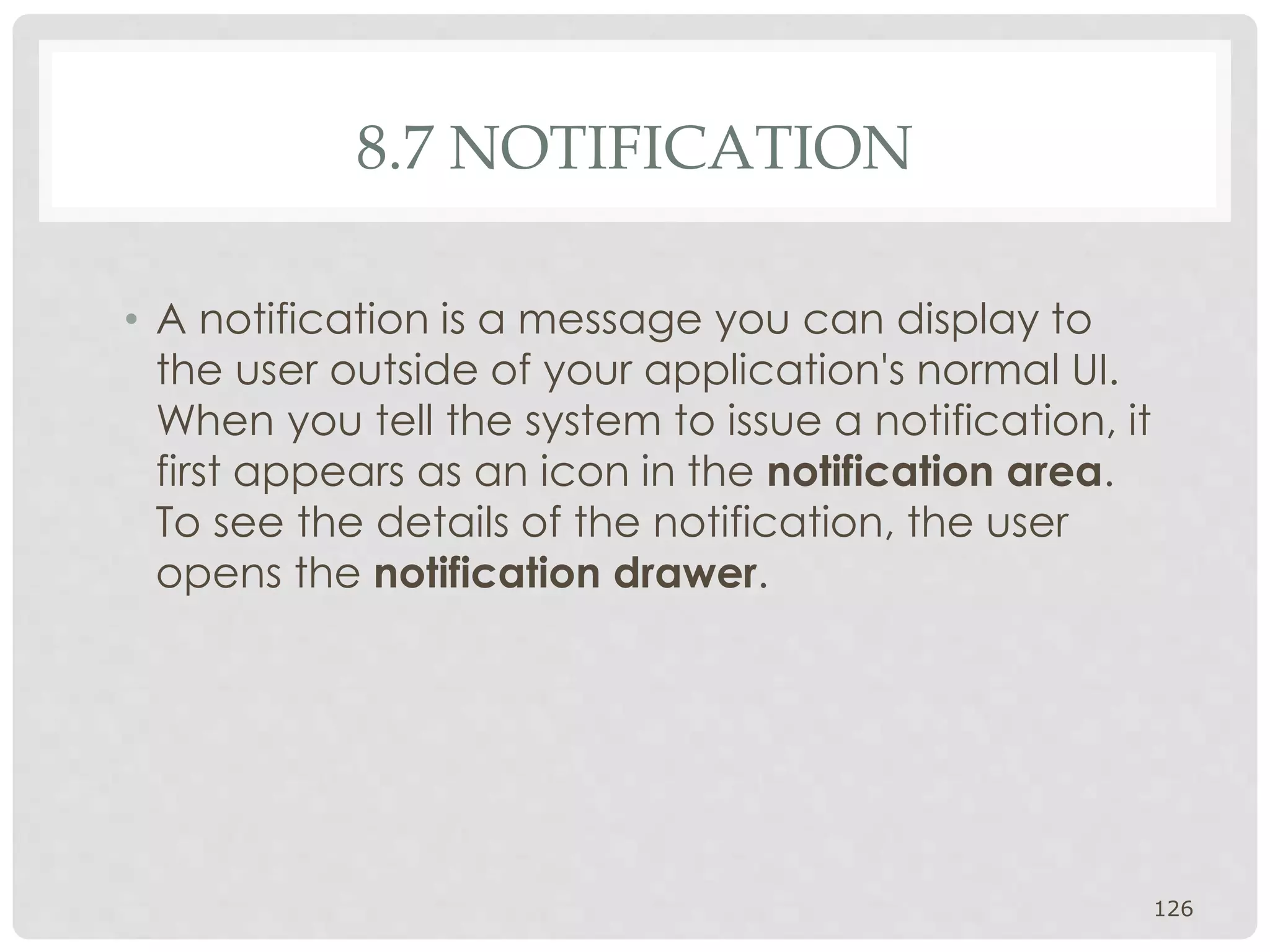 8.7 NOTIFICATION 
• A notification is a message you can display to 
the user outside of your application's normal UI. 
When you tell the system to issue a notification, it 
first appears as an icon in the notification area. 
To see the details of the notification, the user 
opens the notification drawer. 
126 
 