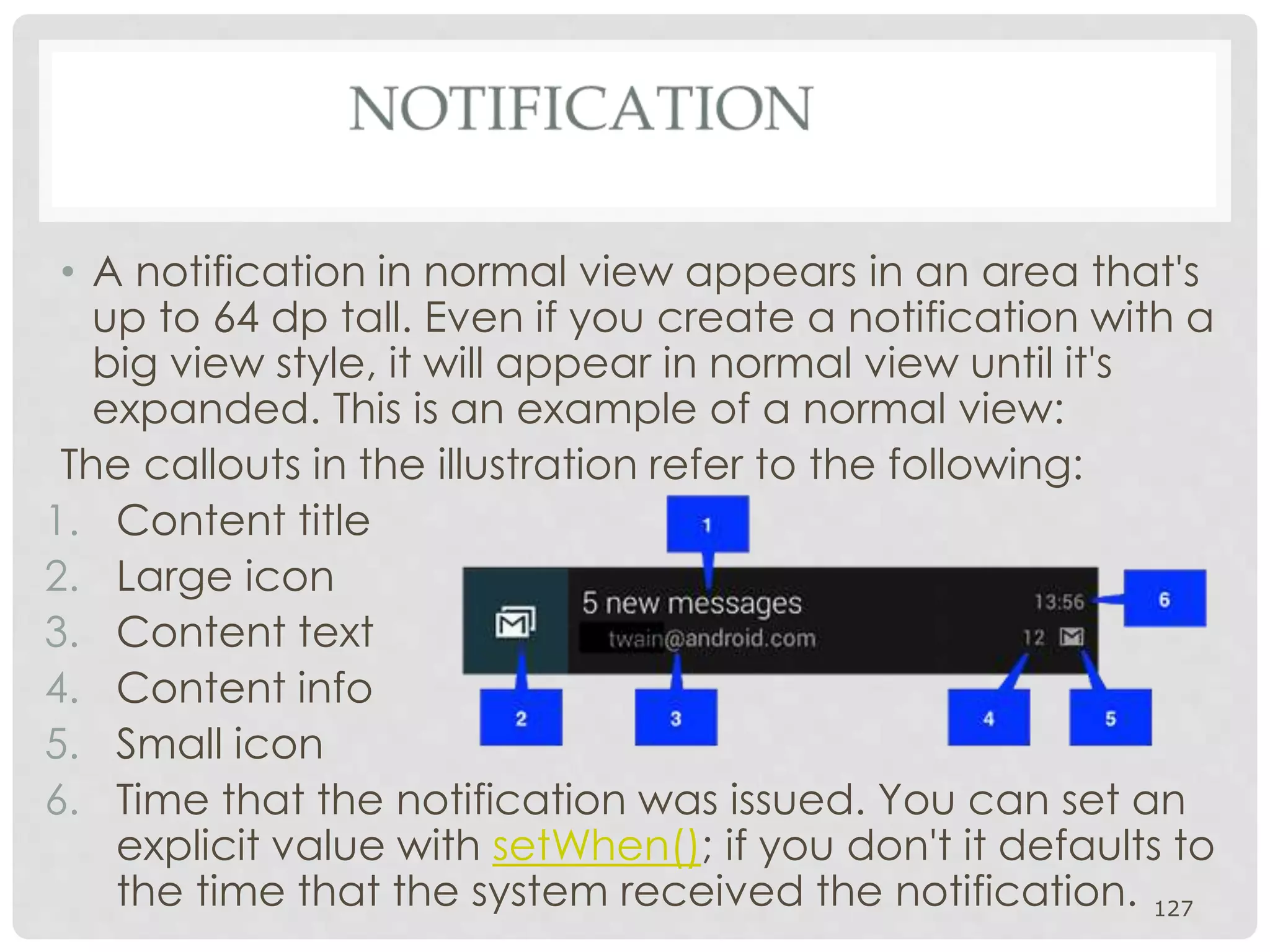 • A notification in normal view appears in an area that's 
up to 64 dp tall. Even if you create a notification with a 
big view style, it will appear in normal view until it's 
expanded. This is an example of a normal view: 
The callouts in the illustration refer to the following: 
1. Content title 
2. Large icon 
3. Content text 
4. Content info 
5. Small icon 
6. Time that the notification was issued. You can set an 
explicit value with setWhen(); if you don't it defaults to 
the time that the system received the notification. 127 
 
