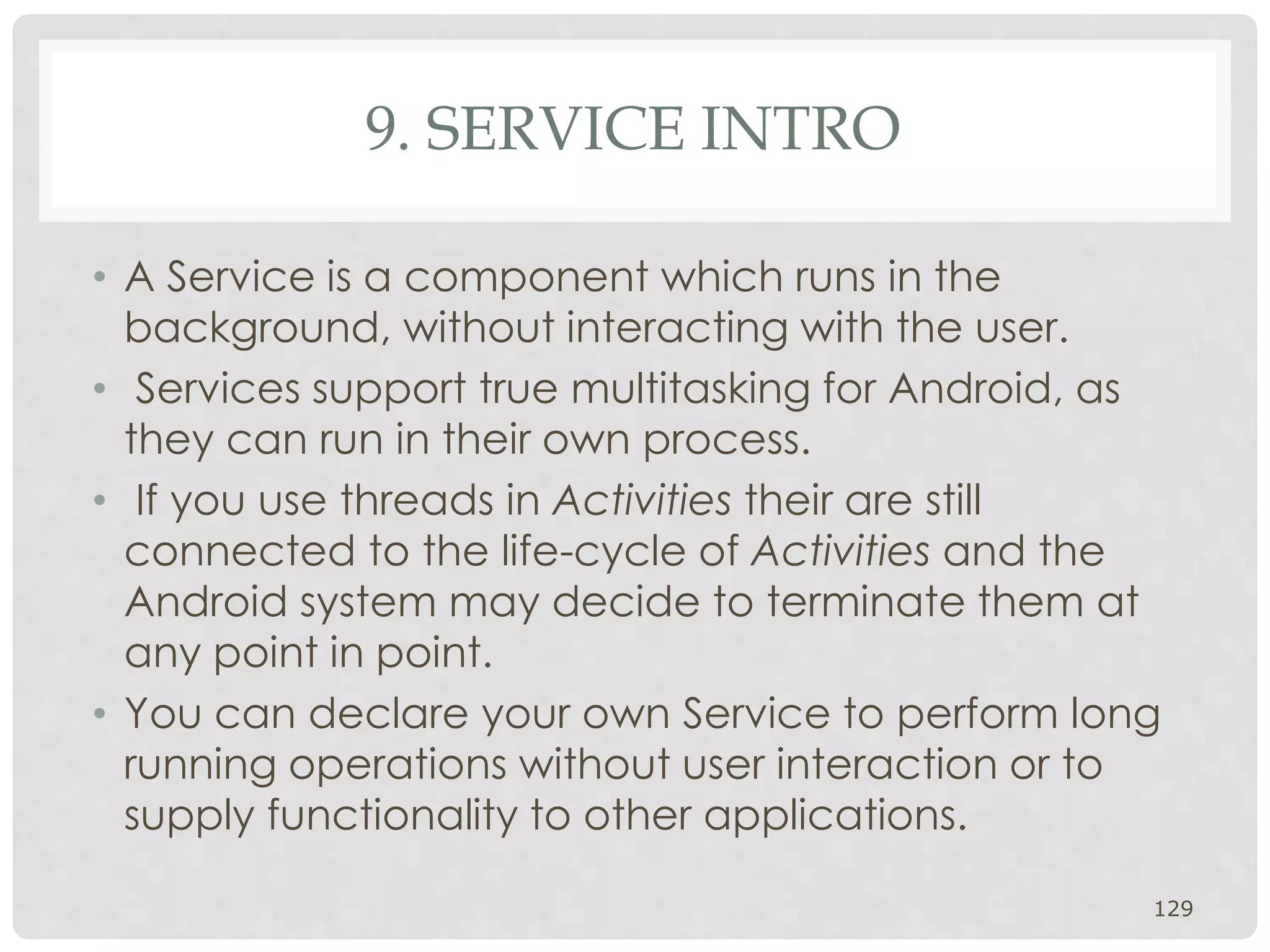 9. SERVICE INTRO 
• A Service is a component which runs in the 
background, without interacting with the user. 
• Services support true multitasking for Android, as 
they can run in their own process. 
• If you use threads in Activities their are still 
connected to the life-cycle of Activities and the 
Android system may decide to terminate them at 
any point in point. 
• You can declare your own Service to perform long 
running operations without user interaction or to 
supply functionality to other applications. 
129 
 