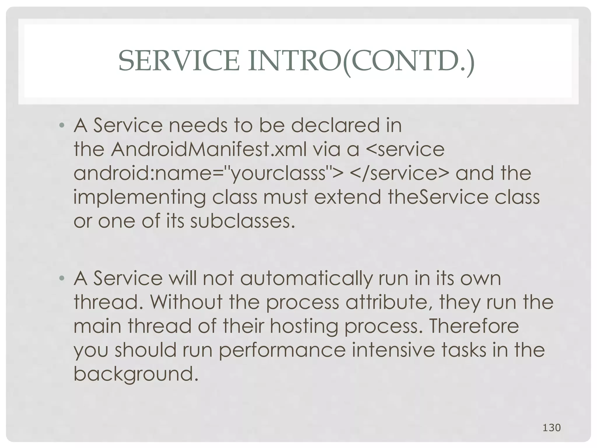 • A Service needs to be declared in 
the AndroidManifest.xml via a <service 
android:name="yourclasss"> </service> and the 
implementing class must extend theService class 
or one of its subclasses. 
• A Service will not automatically run in its own 
thread. Without the process attribute, they run the 
main thread of their hosting process. Therefore 
you should run performance intensive tasks in the 
background. 
130 
SERVICE INTRO(CONTD.) 
 