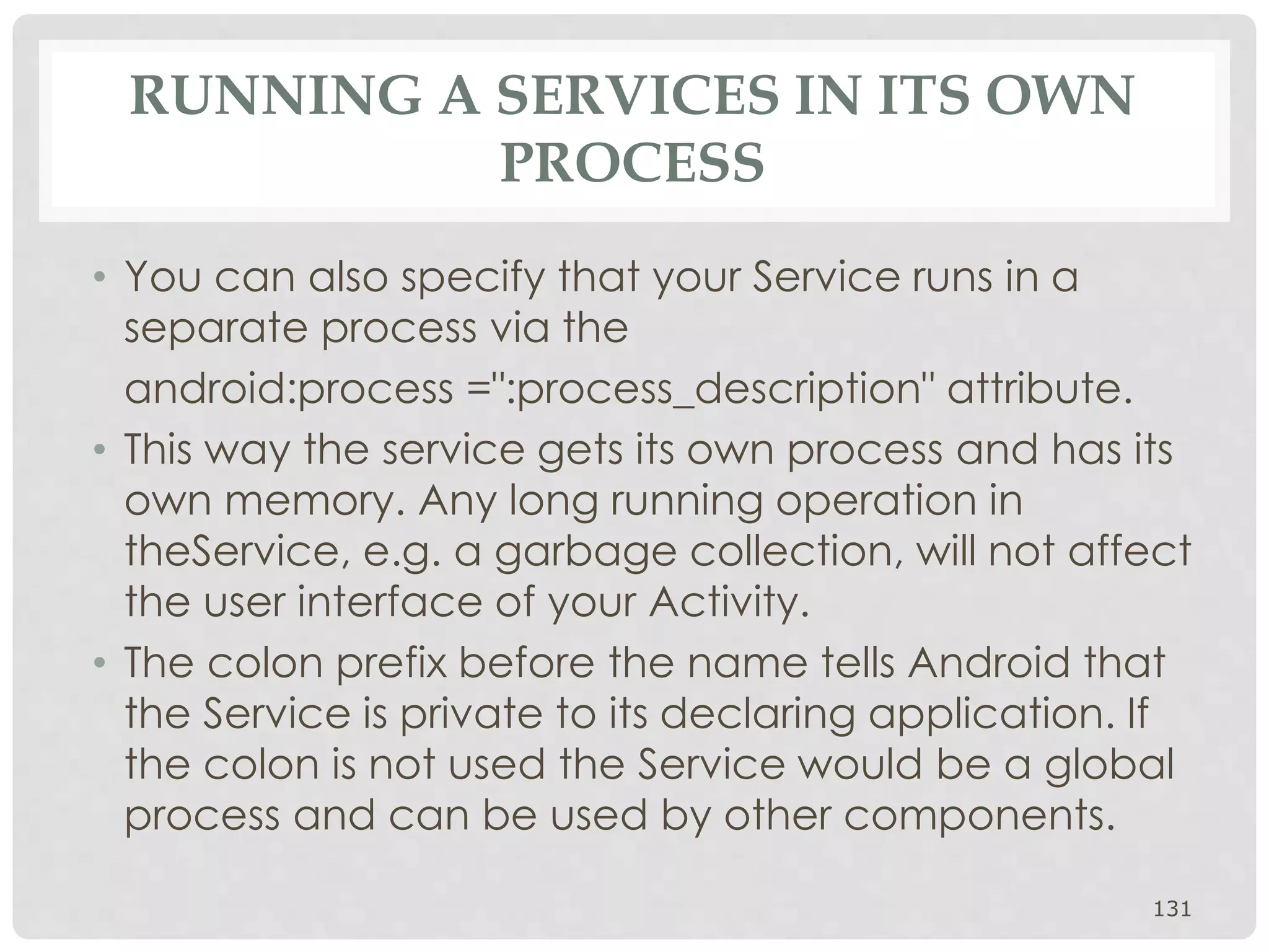 RUNNING A SERVICES IN ITS OWN 
PROCESS 
• You can also specify that your Service runs in a 
separate process via the 
android:process =":process_description" attribute. 
• This way the service gets its own process and has its 
own memory. Any long running operation in 
theService, e.g. a garbage collection, will not affect 
the user interface of your Activity. 
• The colon prefix before the name tells Android that 
the Service is private to its declaring application. If 
the colon is not used the Service would be a global 
process and can be used by other components. 
131 
 
