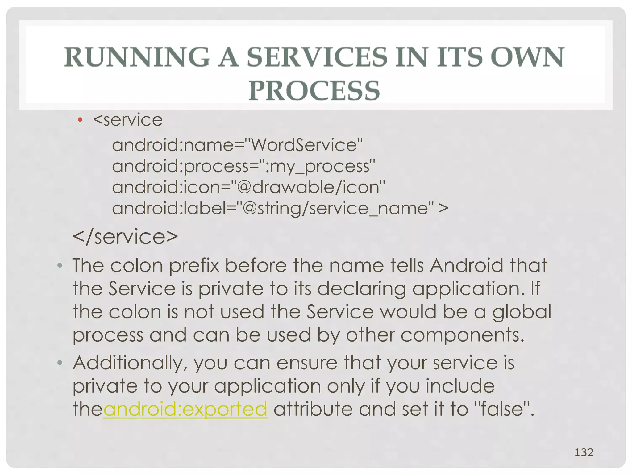 • <service 
android:name="WordService" 
android:process=":my_process" 
android:icon="@drawable/icon" 
android:label="@string/service_name" > 
</service> 
• The colon prefix before the name tells Android that 
the Service is private to its declaring application. If 
the colon is not used the Service would be a global 
process and can be used by other components. 
• Additionally, you can ensure that your service is 
private to your application only if you include 
theandroid:exported attribute and set it to "false". 
132 
 