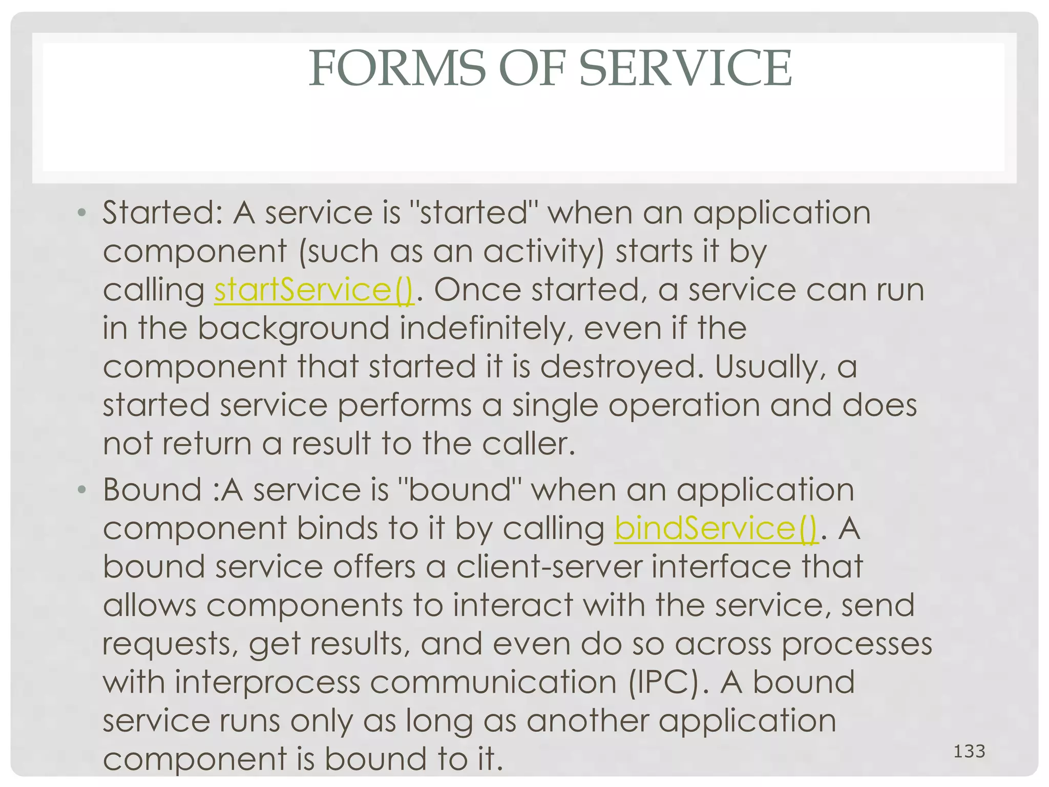 FORMS OF SERVICE 
• Started: A service is "started" when an application 
component (such as an activity) starts it by 
calling startService(). Once started, a service can run 
in the background indefinitely, even if the 
component that started it is destroyed. Usually, a 
started service performs a single operation and does 
not return a result to the caller. 
• Bound :A service is "bound" when an application 
component binds to it by calling bindService(). A 
bound service offers a client-server interface that 
allows components to interact with the service, send 
requests, get results, and even do so across processes 
with interprocess communication (IPC). A bound 
service runs only as long as another application 
component is bound to it. 133 
 