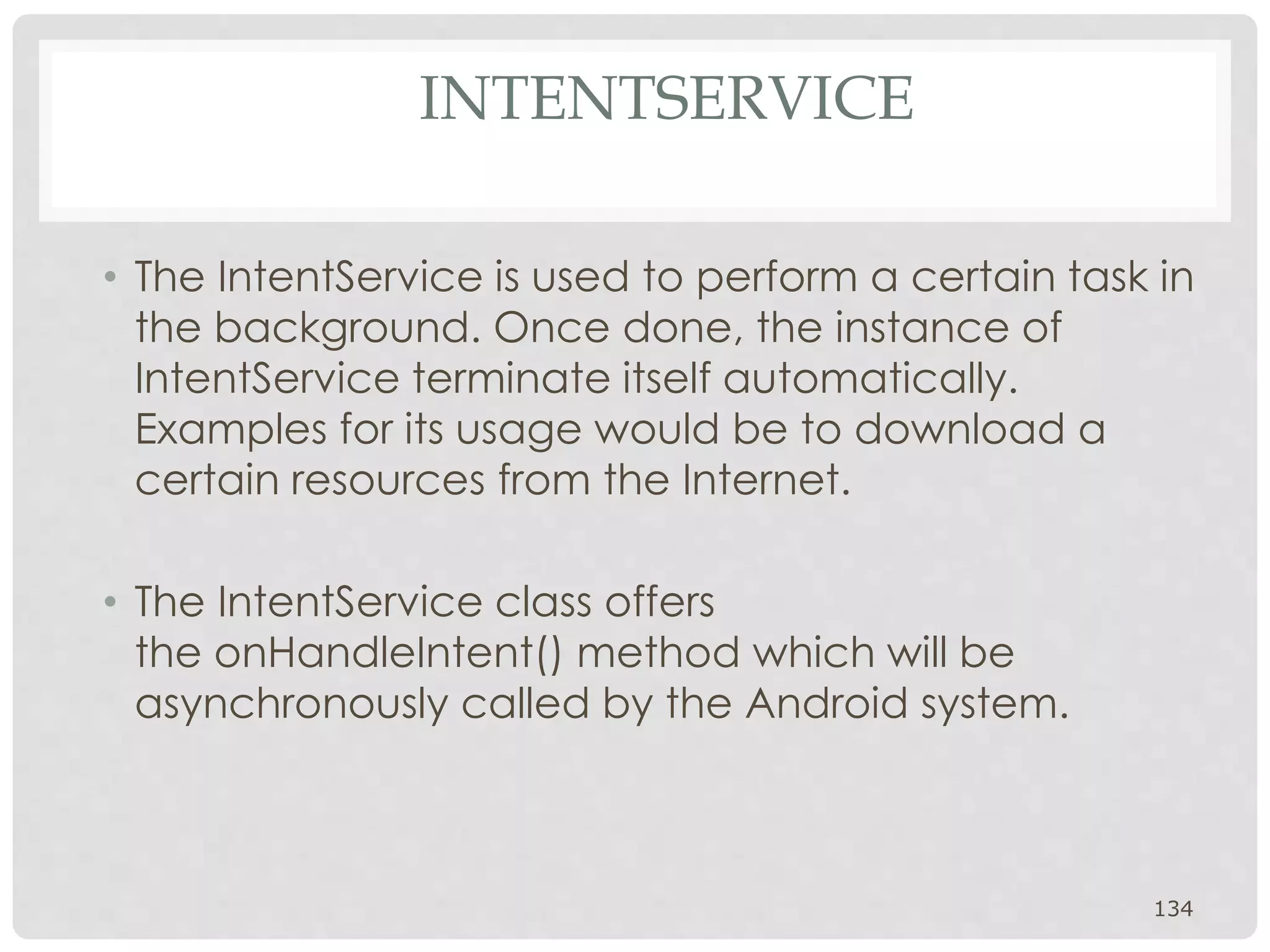 INTENTSERVICE 
• The IntentService is used to perform a certain task in 
the background. Once done, the instance of 
IntentService terminate itself automatically. 
Examples for its usage would be to download a 
certain resources from the Internet. 
• The IntentService class offers 
the onHandleIntent() method which will be 
asynchronously called by the Android system. 
134 
 