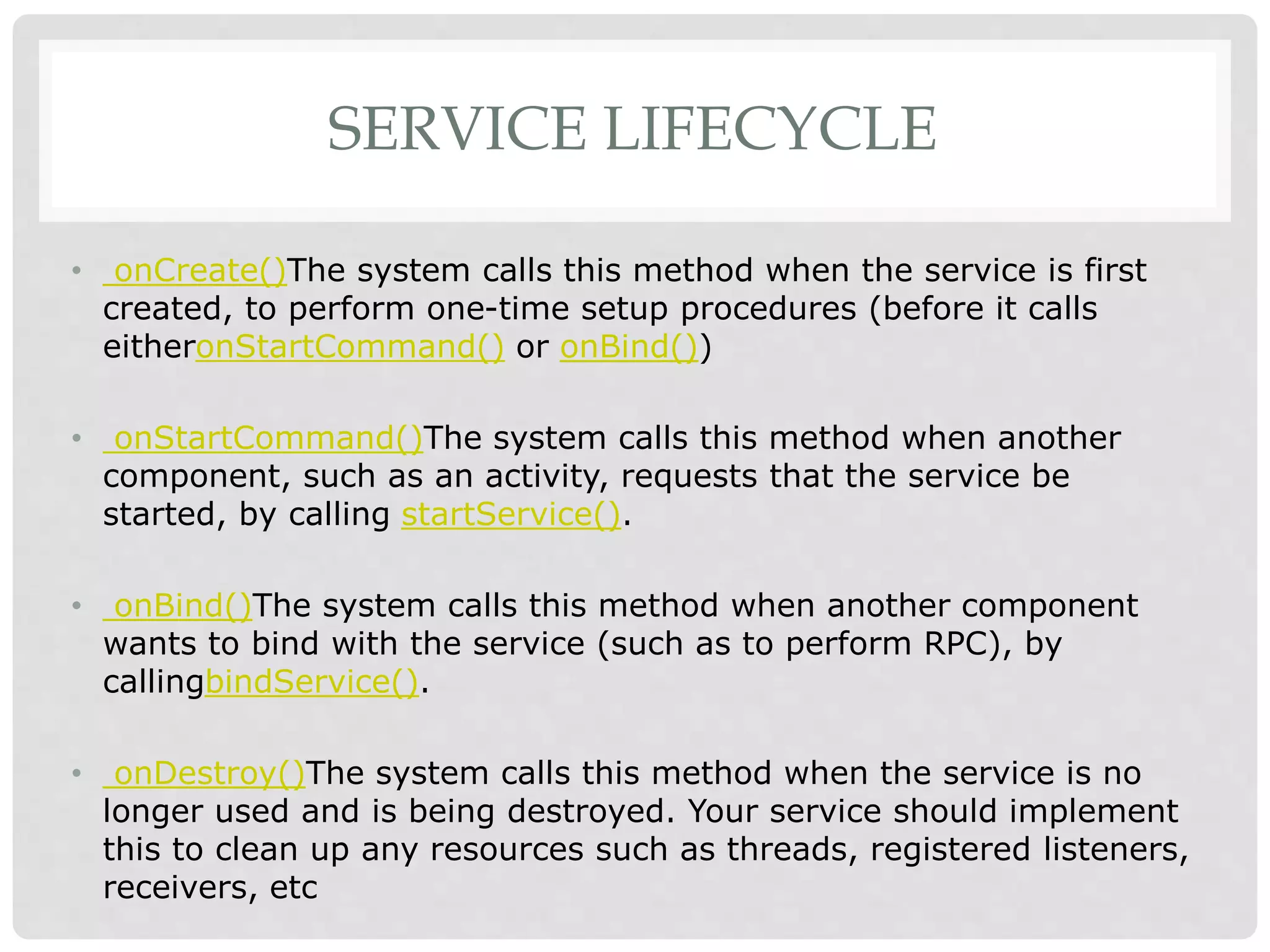 SERVICE LIFECYCLE 
• onCreate()The system calls this method when the service is first 
created, to perform one-time setup procedures (before it calls 
eitheronStartCommand() or onBind()) 
• onStartCommand()The system calls this method when another 
component, such as an activity, requests that the service be 
started, by calling startService(). 
• onBind()The system calls this method when another component 
wants to bind with the service (such as to perform RPC), by 
callingbindService(). 
• onDestroy()The system calls this method when the service is no 
longer used and is being destroyed. Your service should implement 
this to clean up any resources such as threads, registered listeners, 
receivers, etc 
 