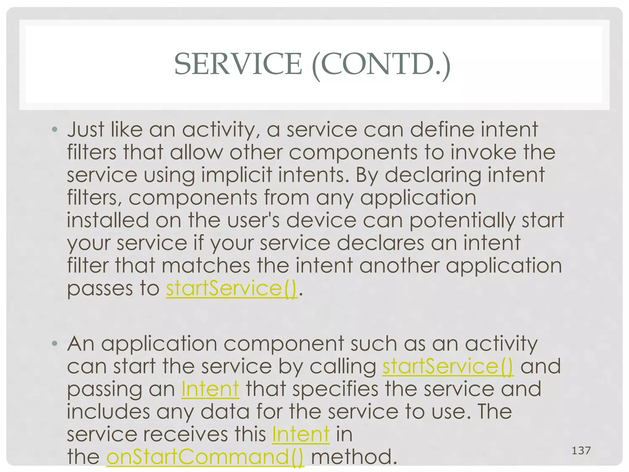 SERVICE (CONTD.) 
• Just like an activity, a service can define intent 
filters that allow other components to invoke the 
service using implicit intents. By declaring intent 
filters, components from any application 
installed on the user's device can potentially start 
your service if your service declares an intent 
filter that matches the intent another application 
passes to startService(). 
• An application component such as an activity 
can start the service by calling startService() and 
passing an Intent that specifies the service and 
includes any data for the service to use. The 
service receives this Intent in 
the onStartCommand() method. 137 
 