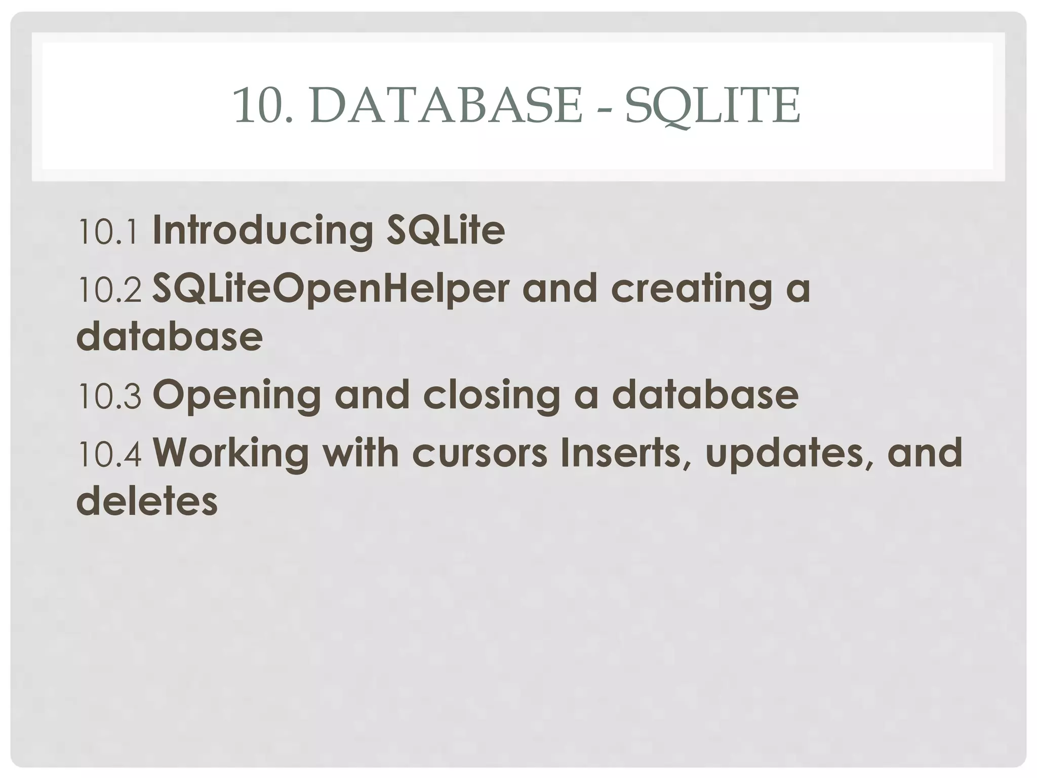 10. DATABASE - SQLITE 
10.1 Introducing SQLite 
10.2 SQLiteOpenHelper and creating a 
database 
10.3 Opening and closing a database 
10.4 Working with cursors Inserts, updates, and 
deletes 
 