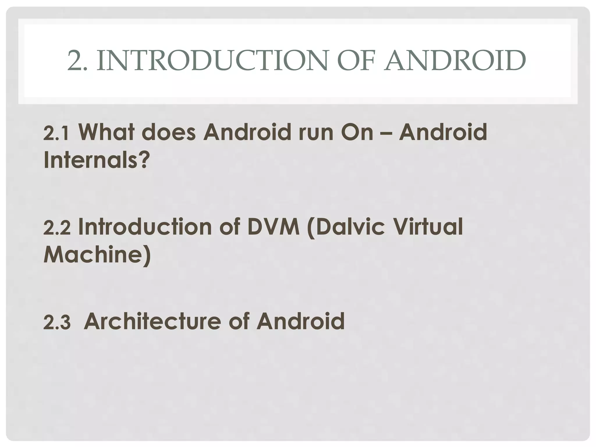 2. INTRODUCTION OF ANDROID 
2.1 What does Android run On – Android 
Internals? 
2.2 Introduction of DVM (Dalvic Virtual 
Machine) 
2.3 Architecture of Android 
 