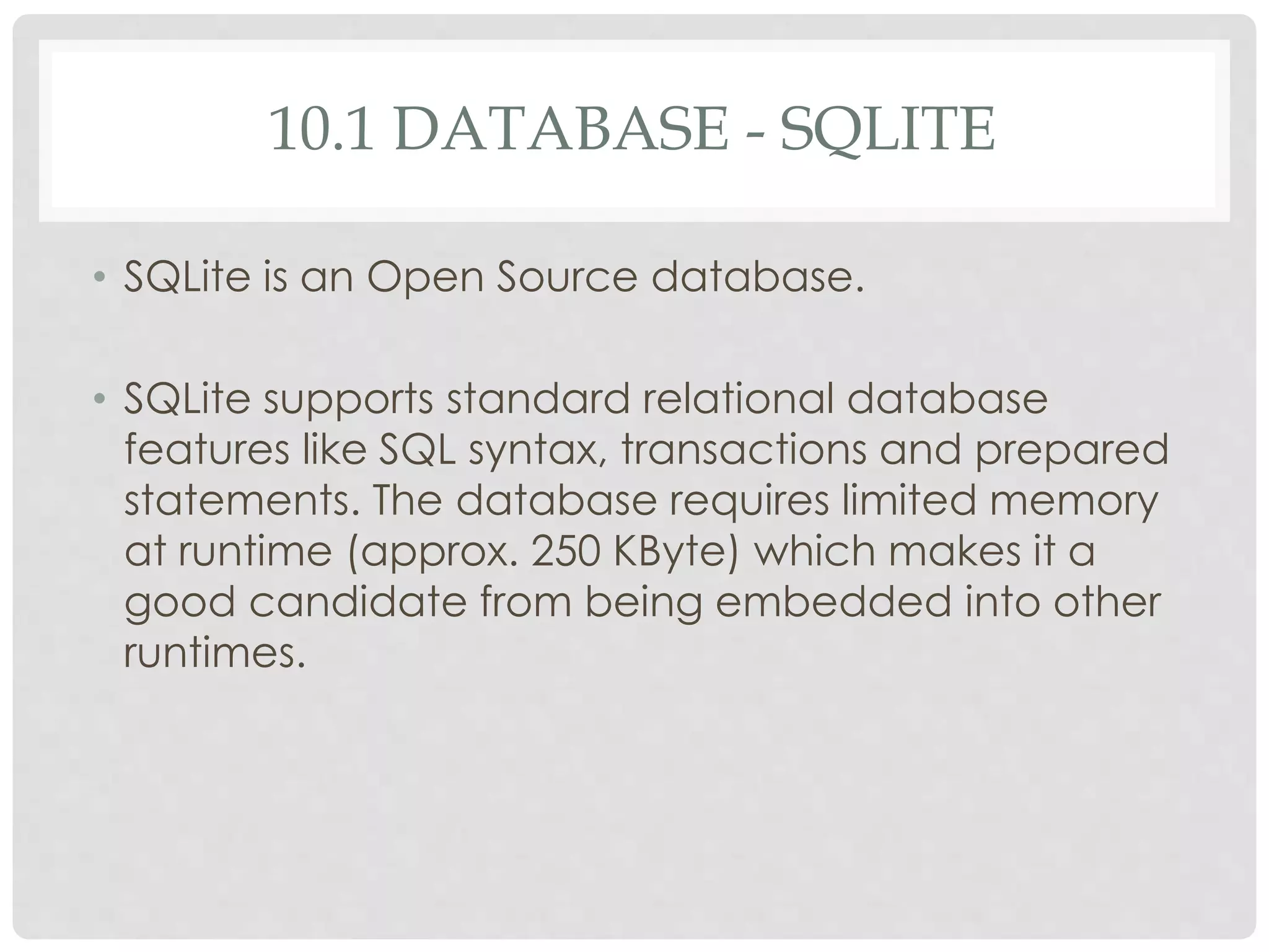 10.1 DATABASE - SQLITE 
• SQLite is an Open Source database. 
• SQLite supports standard relational database 
features like SQL syntax, transactions and prepared 
statements. The database requires limited memory 
at runtime (approx. 250 KByte) which makes it a 
good candidate from being embedded into other 
runtimes. 
 