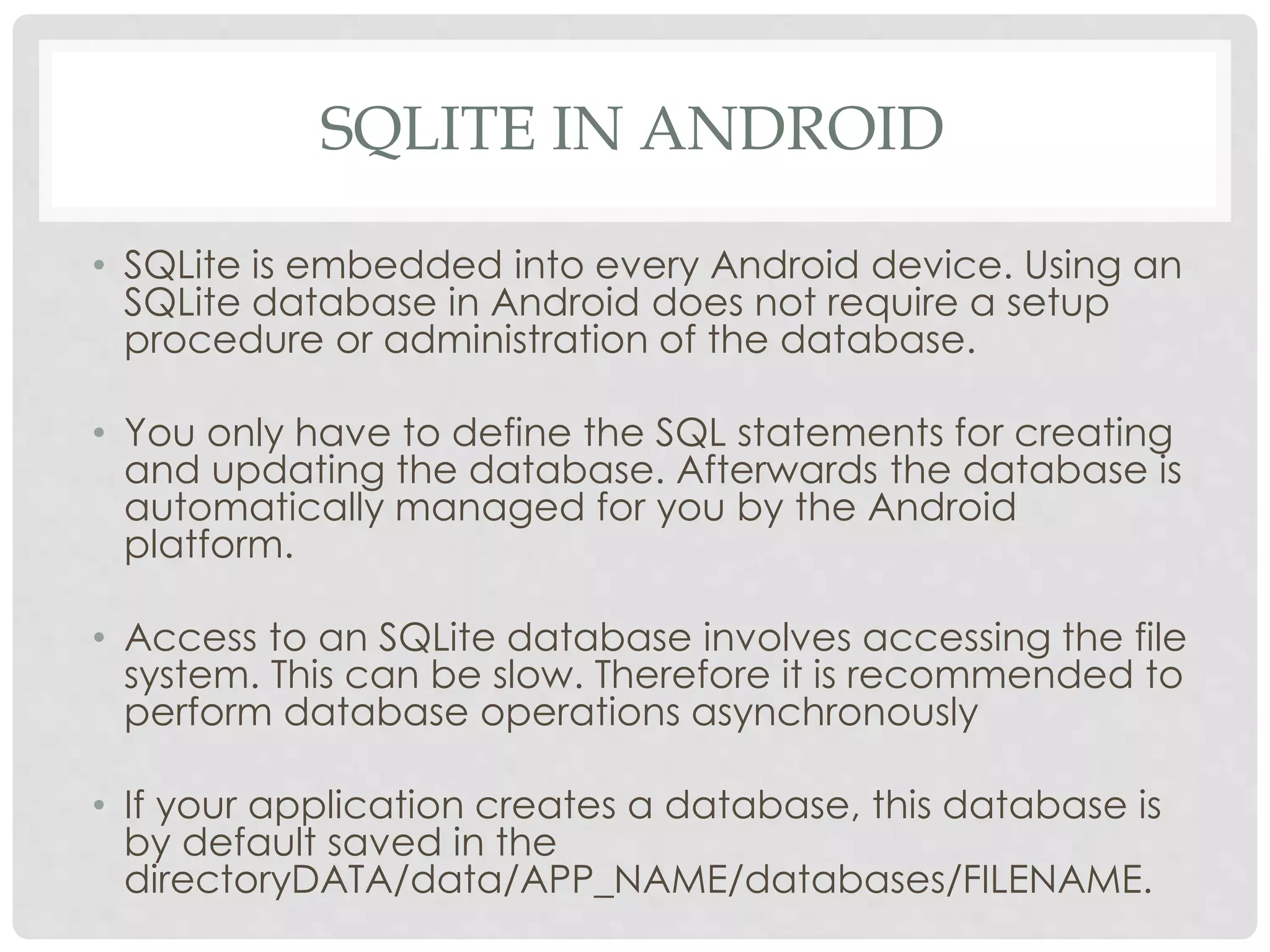 SQLITE IN ANDROID 
• SQLite is embedded into every Android device. Using an 
SQLite database in Android does not require a setup 
procedure or administration of the database. 
• You only have to define the SQL statements for creating 
and updating the database. Afterwards the database is 
automatically managed for you by the Android 
platform. 
• Access to an SQLite database involves accessing the file 
system. This can be slow. Therefore it is recommended to 
perform database operations asynchronously 
• If your application creates a database, this database is 
by default saved in the 
directoryDATA/data/APP_NAME/databases/FILENAME. 
 