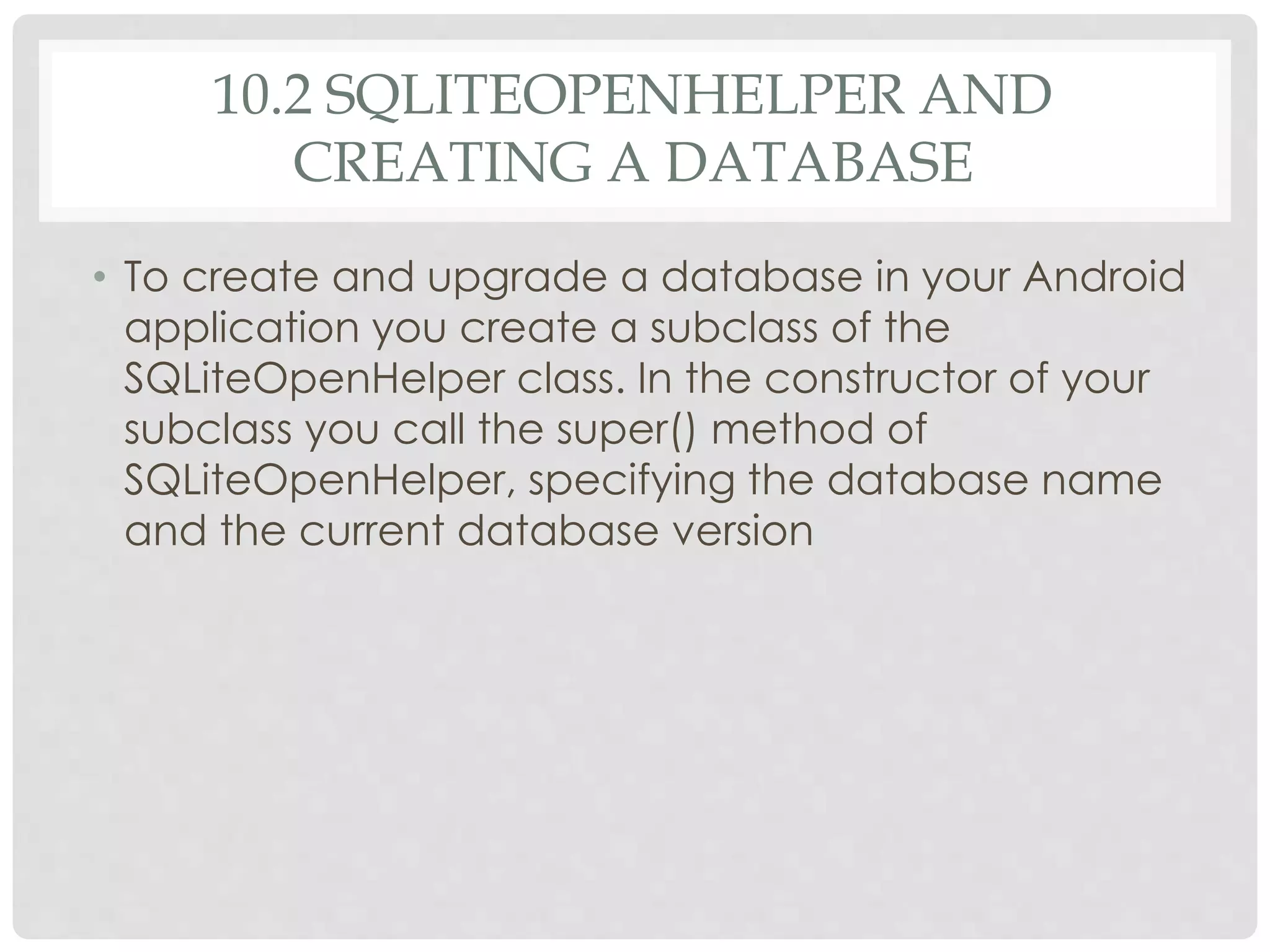 10.2 SQLITEOPENHELPER AND 
CREATING A DATABASE 
• To create and upgrade a database in your Android 
application you create a subclass of the 
SQLiteOpenHelper class. In the constructor of your 
subclass you call the super() method of 
SQLiteOpenHelper, specifying the database name 
and the current database version 
 
