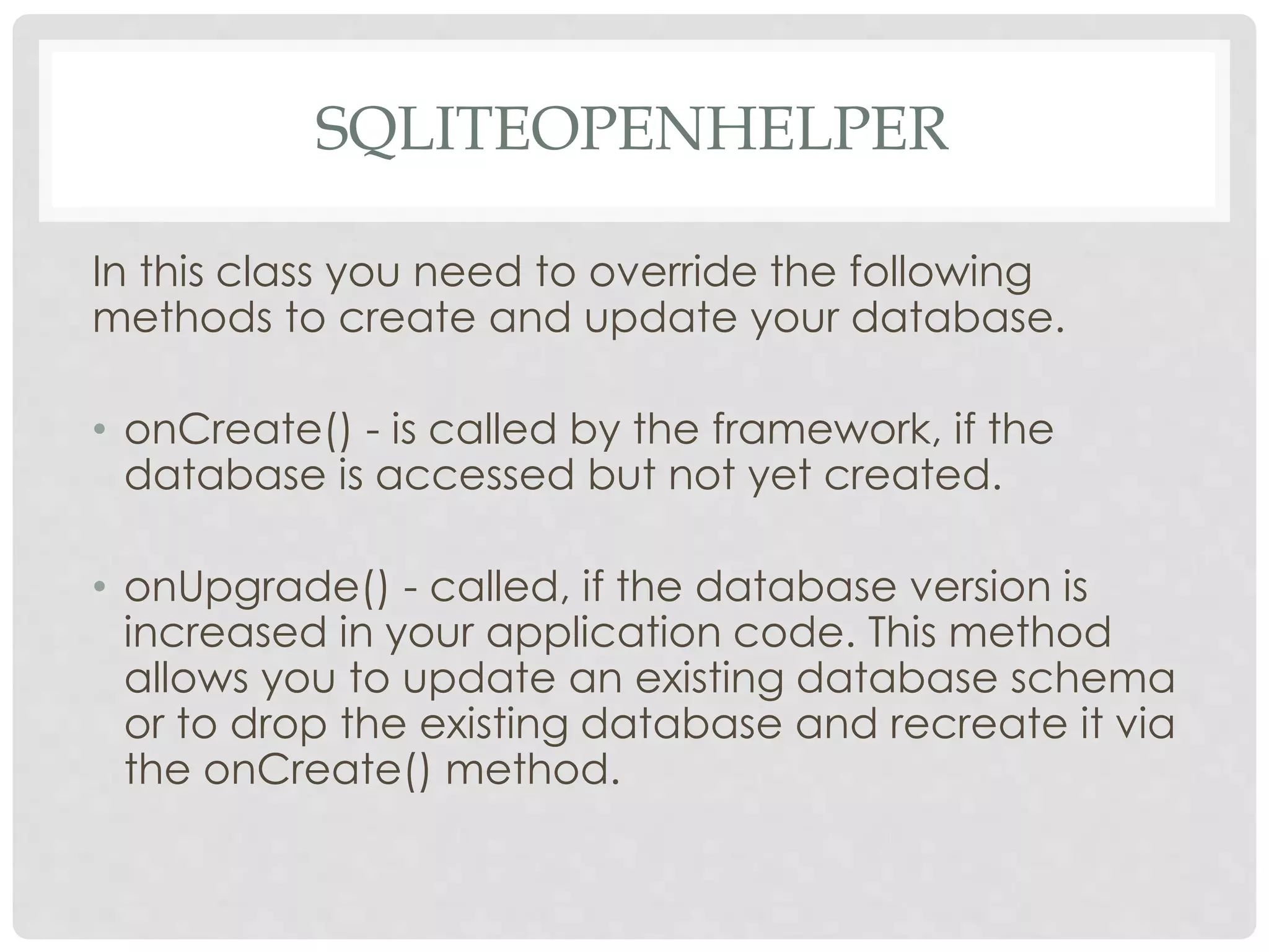SQLITEOPENHELPER 
In this class you need to override the following 
methods to create and update your database. 
• onCreate() - is called by the framework, if the 
database is accessed but not yet created. 
• onUpgrade() - called, if the database version is 
increased in your application code. This method 
allows you to update an existing database schema 
or to drop the existing database and recreate it via 
the onCreate() method. 
 