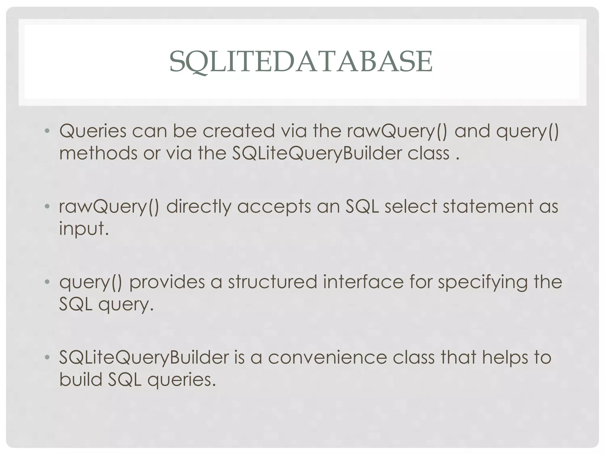 SQLITEDATABASE 
• Queries can be created via the rawQuery() and query() 
methods or via the SQLiteQueryBuilder class . 
• rawQuery() directly accepts an SQL select statement as 
input. 
• query() provides a structured interface for specifying the 
SQL query. 
• SQLiteQueryBuilder is a convenience class that helps to 
build SQL queries. 
 