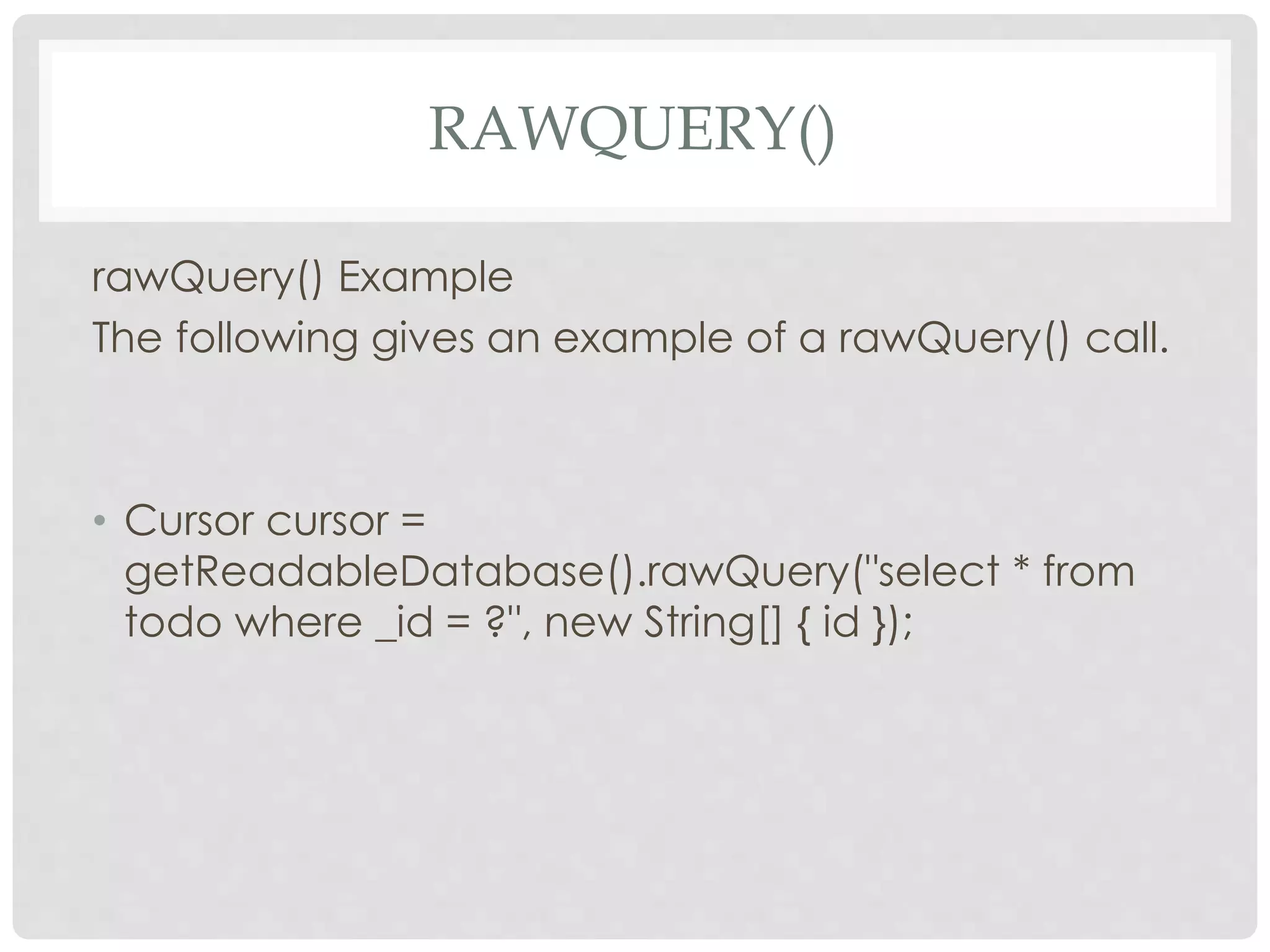 RAWQUERY() 
rawQuery() Example 
The following gives an example of a rawQuery() call. 
• Cursor cursor = 
getReadableDatabase().rawQuery("select * from 
todo where _id = ?", new String[] { id }); 
 