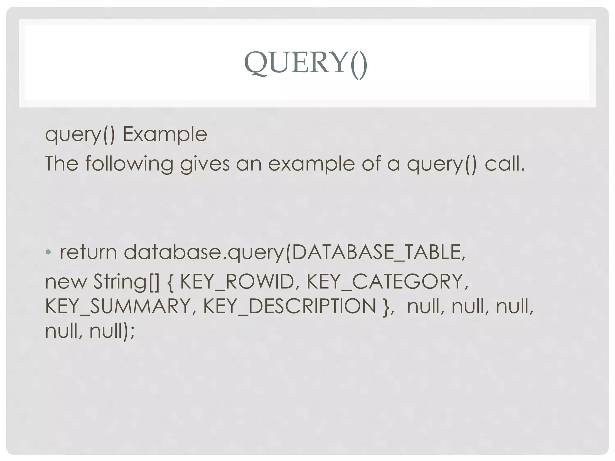 QUERY() 
query() Example 
The following gives an example of a query() call. 
• return database.query(DATABASE_TABLE, 
new String[] { KEY_ROWID, KEY_CATEGORY, 
KEY_SUMMARY, KEY_DESCRIPTION }, null, null, null, 
null, null); 
 