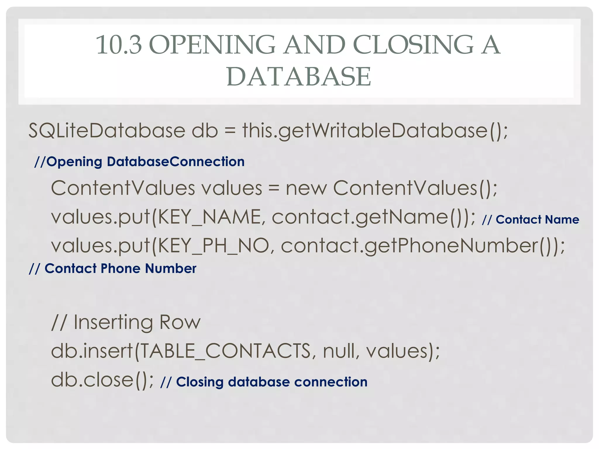 10.3 OPENING AND CLOSING A 
DATABASE 
SQLiteDatabase db = this.getWritableDatabase(); 
//Opening DatabaseConnection 
ContentValues values = new ContentValues(); 
values.put(KEY_NAME, contact.getName()); // Contact Name 
values.put(KEY_PH_NO, contact.getPhoneNumber()); 
// Contact Phone Number 
// Inserting Row 
db.insert(TABLE_CONTACTS, null, values); 
db.close(); // Closing database connection 
 