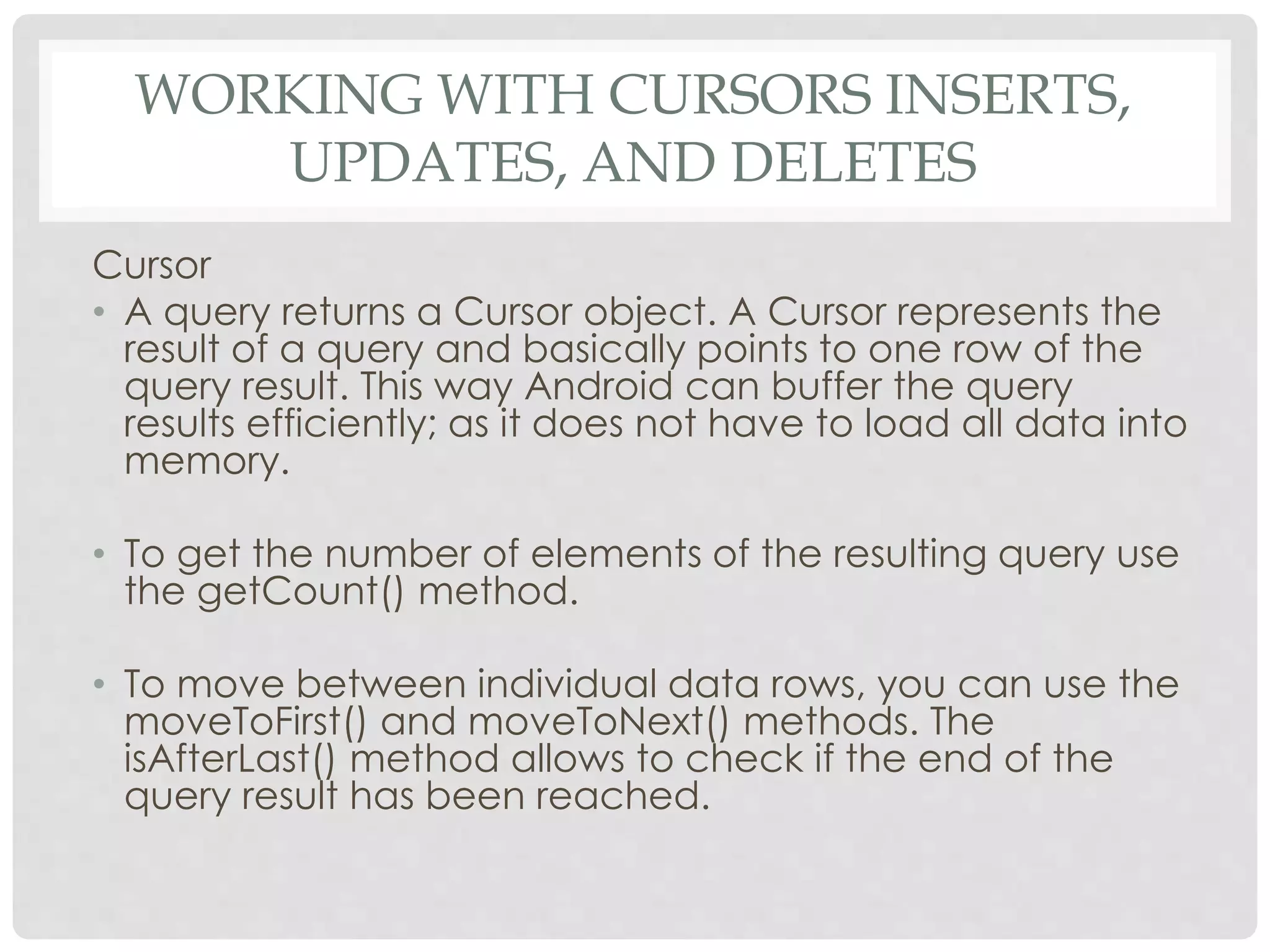 WORKING WITH CURSORS INSERTS, 
UPDATES, AND DELETES 
Cursor 
• A query returns a Cursor object. A Cursor represents the 
result of a query and basically points to one row of the 
query result. This way Android can buffer the query 
results efficiently; as it does not have to load all data into 
memory. 
• To get the number of elements of the resulting query use 
the getCount() method. 
• To move between individual data rows, you can use the 
moveToFirst() and moveToNext() methods. The 
isAfterLast() method allows to check if the end of the 
query result has been reached. 
 