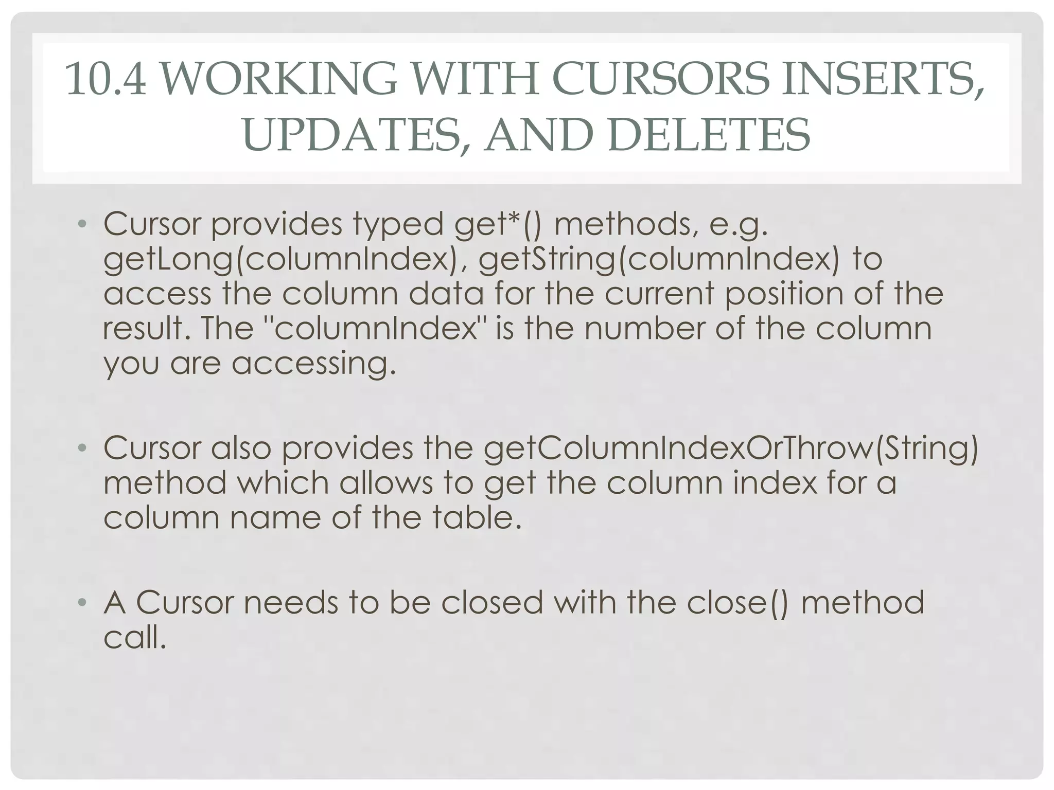10.4 WORKING WITH CURSORS INSERTS, 
UPDATES, AND DELETES 
• Cursor provides typed get*() methods, e.g. 
getLong(columnIndex), getString(columnIndex) to 
access the column data for the current position of the 
result. The "columnIndex" is the number of the column 
you are accessing. 
• Cursor also provides the getColumnIndexOrThrow(String) 
method which allows to get the column index for a 
column name of the table. 
• A Cursor needs to be closed with the close() method 
call. 
 
