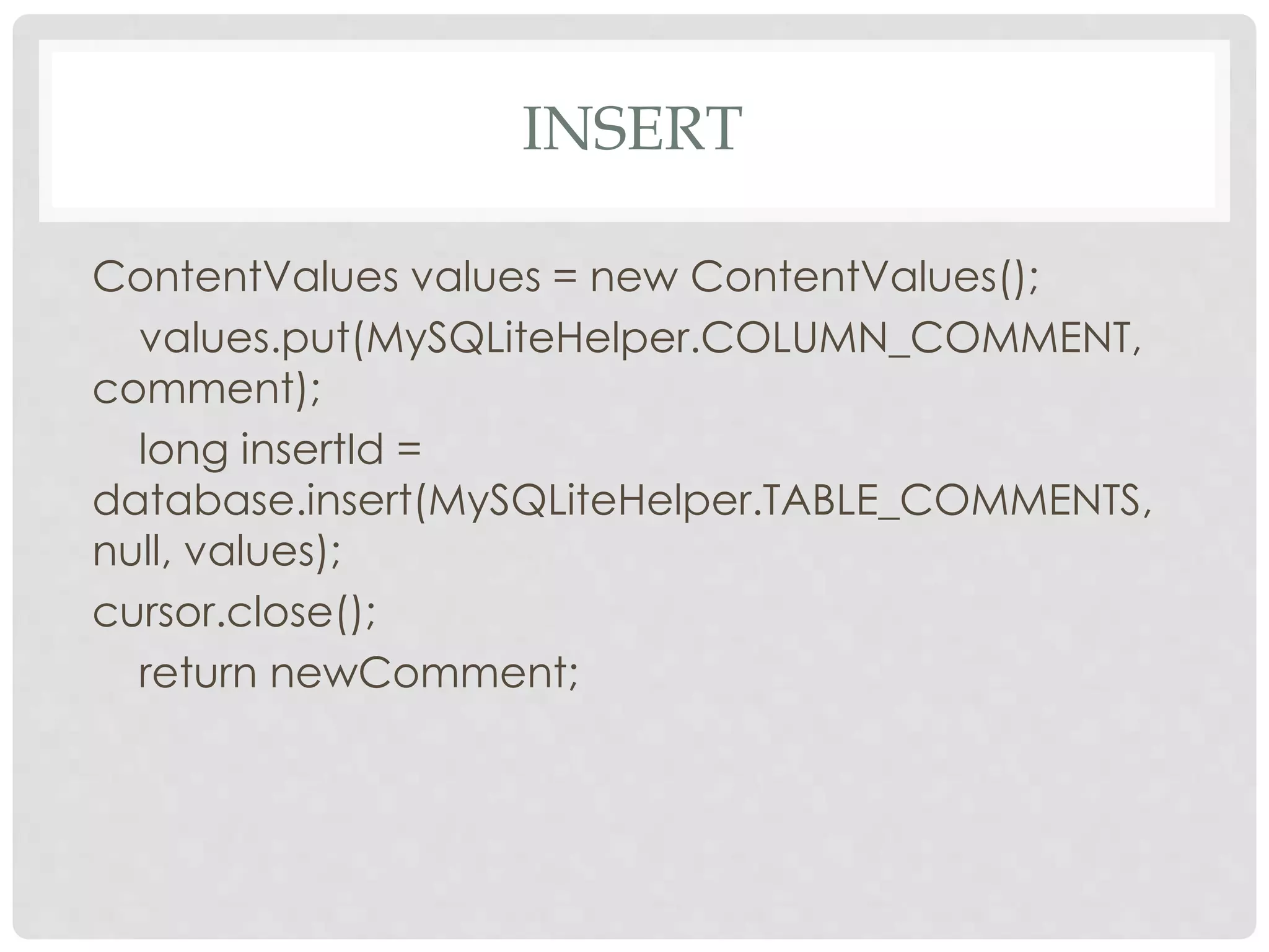 INSERT 
ContentValues values = new ContentValues(); 
values.put(MySQLiteHelper.COLUMN_COMMENT, 
comment); 
long insertId = 
database.insert(MySQLiteHelper.TABLE_COMMENTS, 
null, values); 
cursor.close(); 
return newComment; 
 