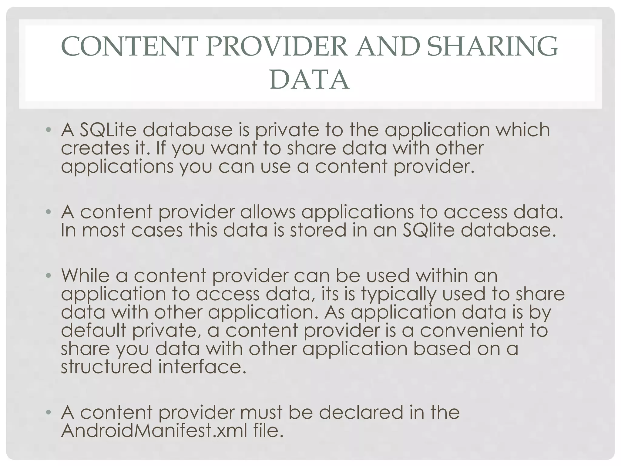 CONTENT PROVIDER AND SHARING 
DATA 
• A SQLite database is private to the application which 
creates it. If you want to share data with other 
applications you can use a content provider. 
• A content provider allows applications to access data. 
In most cases this data is stored in an SQlite database. 
• While a content provider can be used within an 
application to access data, its is typically used to share 
data with other application. As application data is by 
default private, a content provider is a convenient to 
share you data with other application based on a 
structured interface. 
• A content provider must be declared in the 
AndroidManifest.xml file. 
 