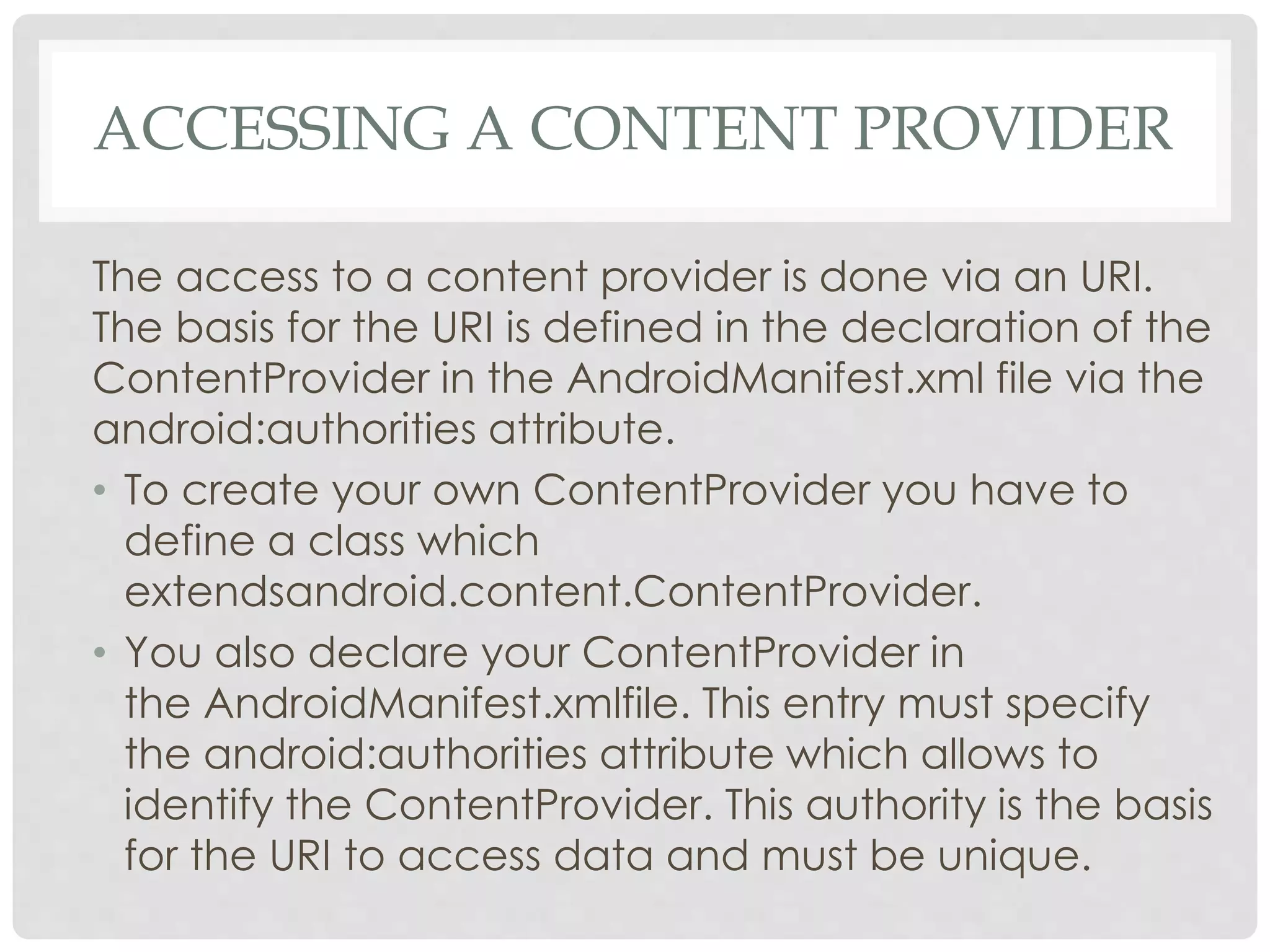 ACCESSING A CONTENT PROVIDER 
The access to a content provider is done via an URI. 
The basis for the URI is defined in the declaration of the 
ContentProvider in the AndroidManifest.xml file via the 
android:authorities attribute. 
• To create your own ContentProvider you have to 
define a class which 
extendsandroid.content.ContentProvider. 
• You also declare your ContentProvider in 
the AndroidManifest.xmlfile. This entry must specify 
the android:authorities attribute which allows to 
identify the ContentProvider. This authority is the basis 
for the URI to access data and must be unique. 
 