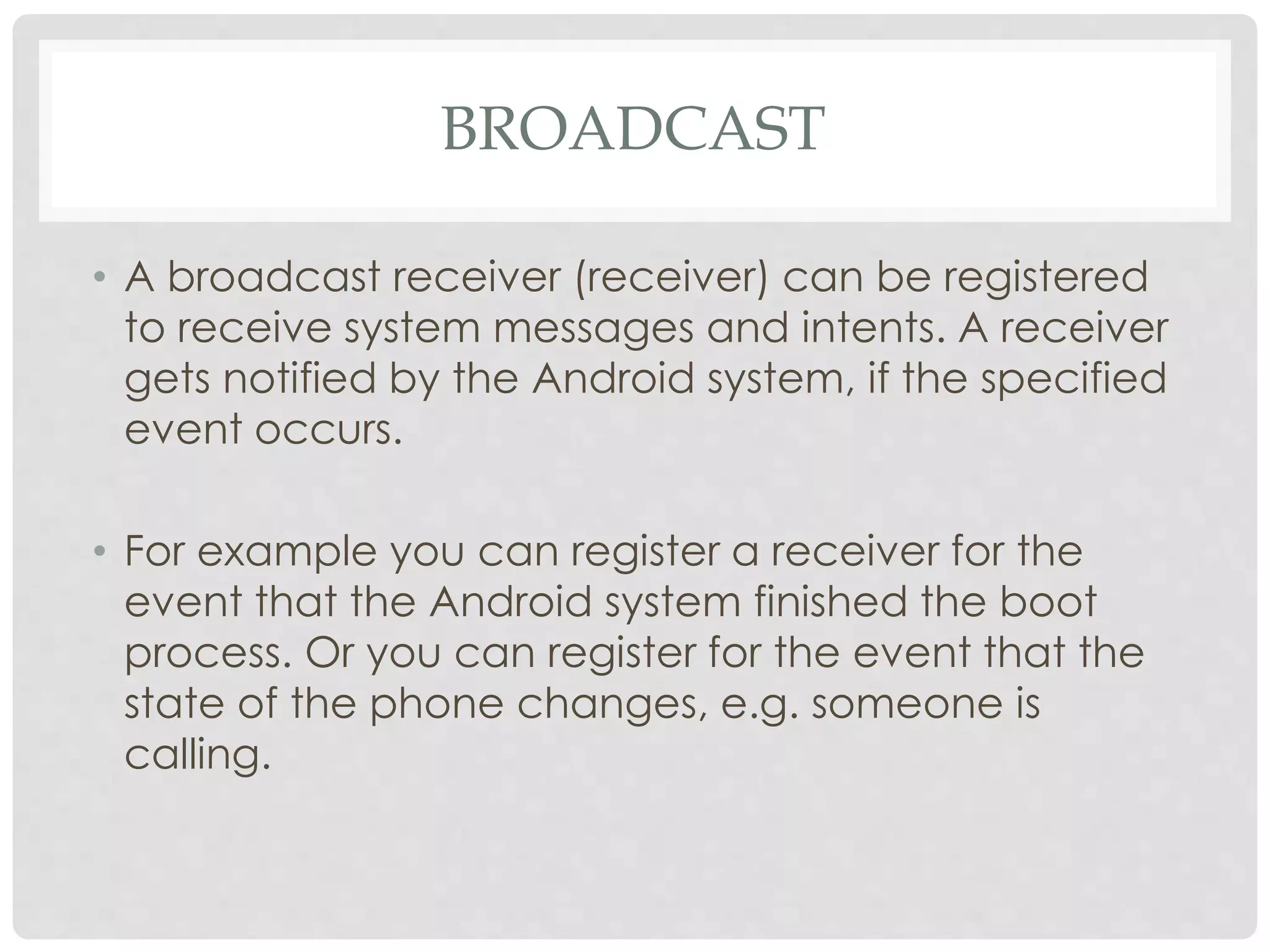 BROADCAST 
• A broadcast receiver (receiver) can be registered 
to receive system messages and intents. A receiver 
gets notified by the Android system, if the specified 
event occurs. 
• For example you can register a receiver for the 
event that the Android system finished the boot 
process. Or you can register for the event that the 
state of the phone changes, e.g. someone is 
calling. 
 
