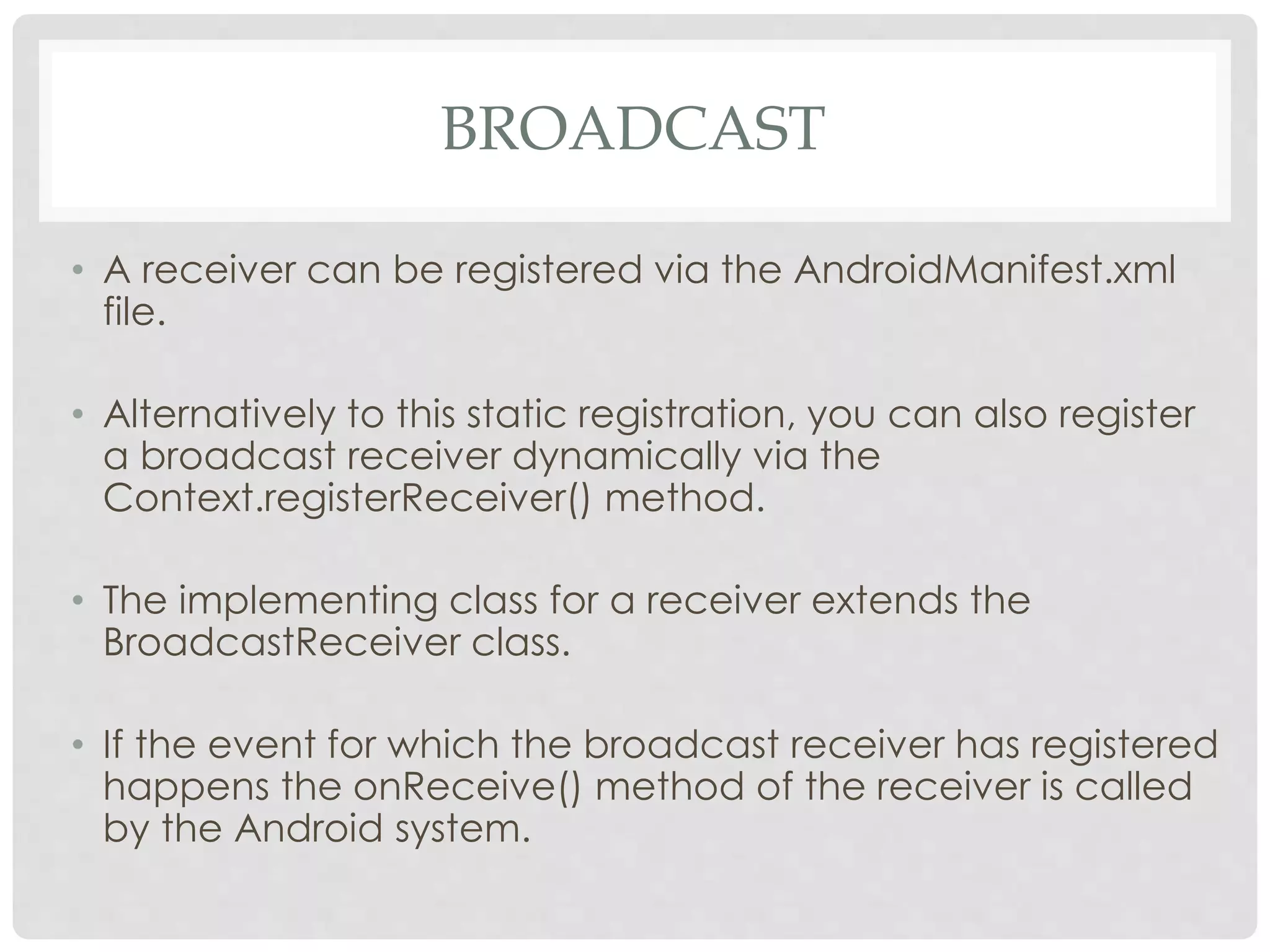 BROADCAST 
• A receiver can be registered via the AndroidManifest.xml 
file. 
• Alternatively to this static registration, you can also register 
a broadcast receiver dynamically via the 
Context.registerReceiver() method. 
• The implementing class for a receiver extends the 
BroadcastReceiver class. 
• If the event for which the broadcast receiver has registered 
happens the onReceive() method of the receiver is called 
by the Android system. 
 