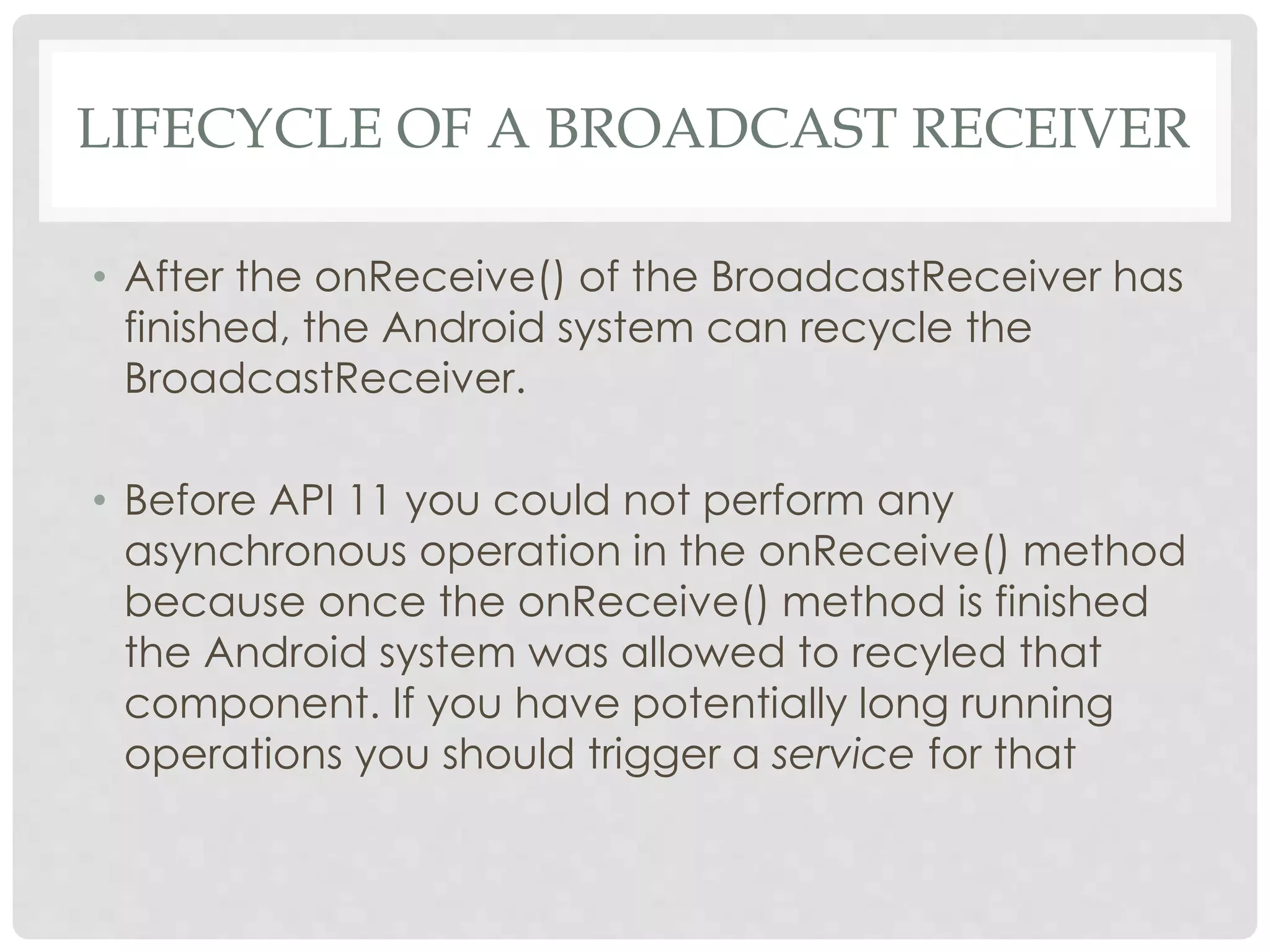 LIFECYCLE OF A BROADCAST RECEIVER 
• After the onReceive() of the BroadcastReceiver has 
finished, the Android system can recycle the 
BroadcastReceiver. 
• Before API 11 you could not perform any 
asynchronous operation in the onReceive() method 
because once the onReceive() method is finished 
the Android system was allowed to recyled that 
component. If you have potentially long running 
operations you should trigger a service for that 
 