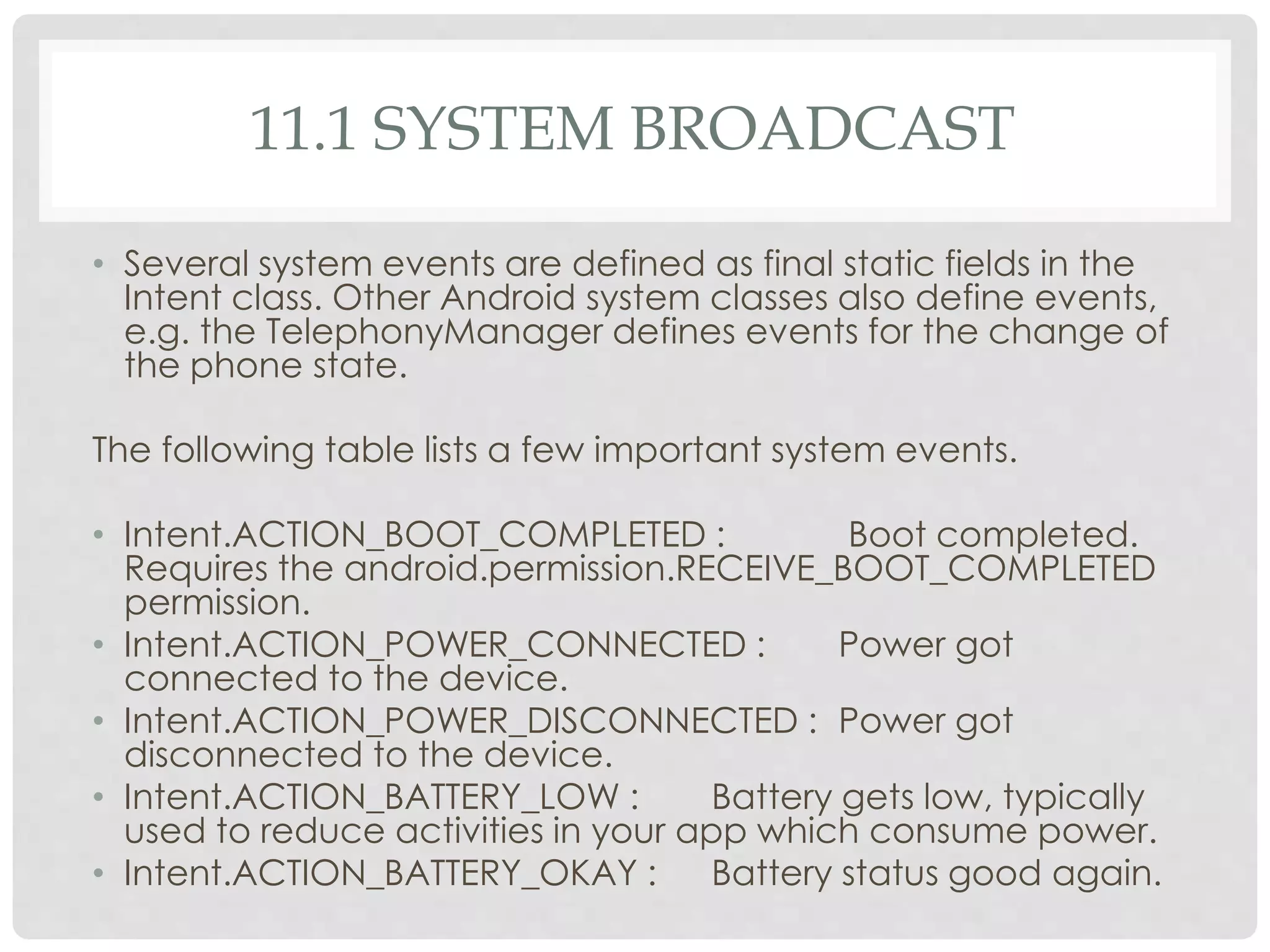 11.1 SYSTEM BROADCAST 
• Several system events are defined as final static fields in the 
Intent class. Other Android system classes also define events, 
e.g. the TelephonyManager defines events for the change of 
the phone state. 
The following table lists a few important system events. 
• Intent.ACTION_BOOT_COMPLETED : Boot completed. 
Requires the android.permission.RECEIVE_BOOT_COMPLETED 
permission. 
• Intent.ACTION_POWER_CONNECTED : Power got 
connected to the device. 
• Intent.ACTION_POWER_DISCONNECTED : Power got 
disconnected to the device. 
• Intent.ACTION_BATTERY_LOW : Battery gets low, typically 
used to reduce activities in your app which consume power. 
• Intent.ACTION_BATTERY_OKAY : Battery status good again. 
 