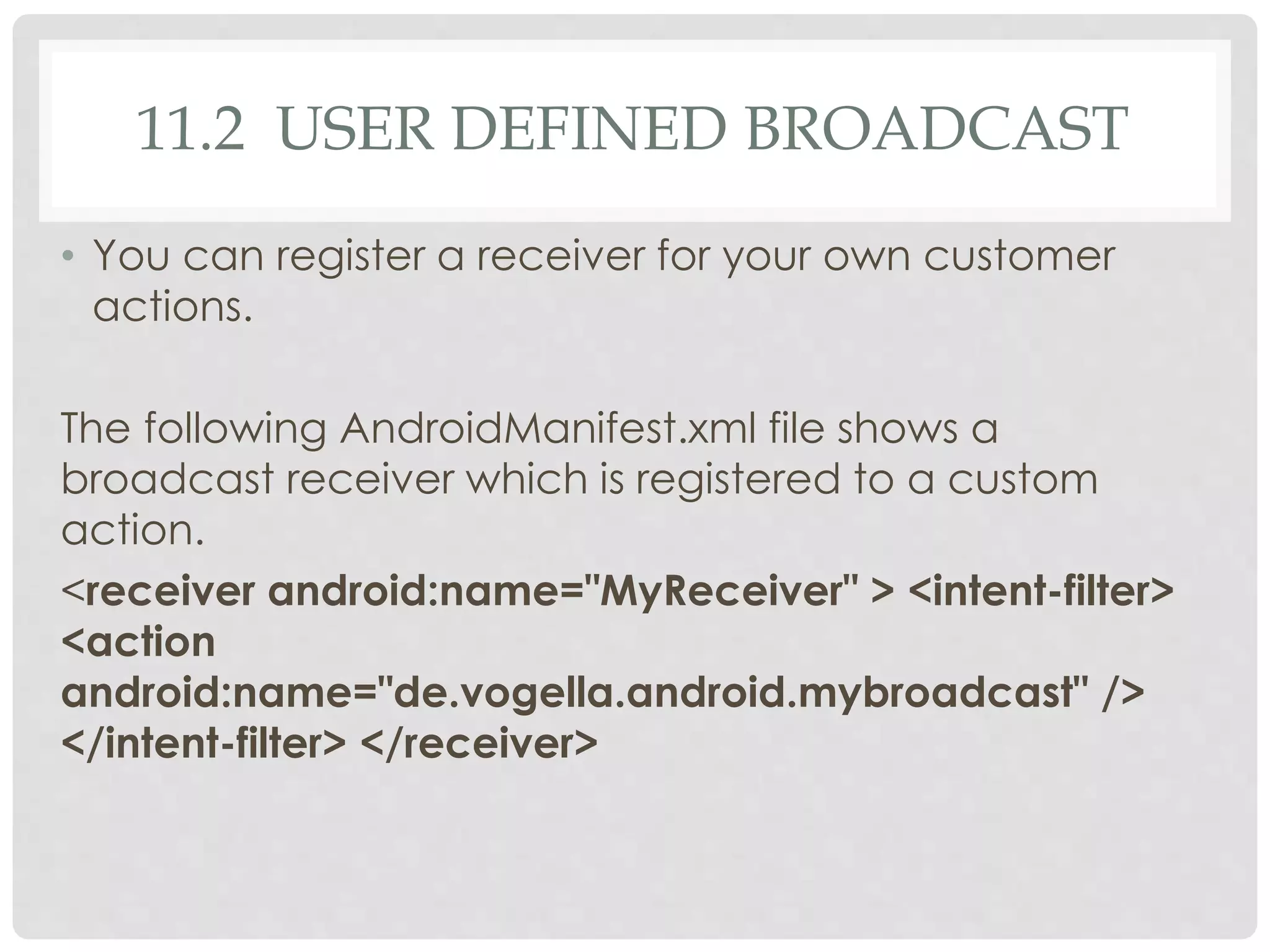 11.2 USER DEFINED BROADCAST 
• You can register a receiver for your own customer 
actions. 
The following AndroidManifest.xml file shows a 
broadcast receiver which is registered to a custom 
action. 
<receiver android:name="MyReceiver" > <intent-filter> 
<action 
android:name="de.vogella.android.mybroadcast" /> 
</intent-filter> </receiver> 
 