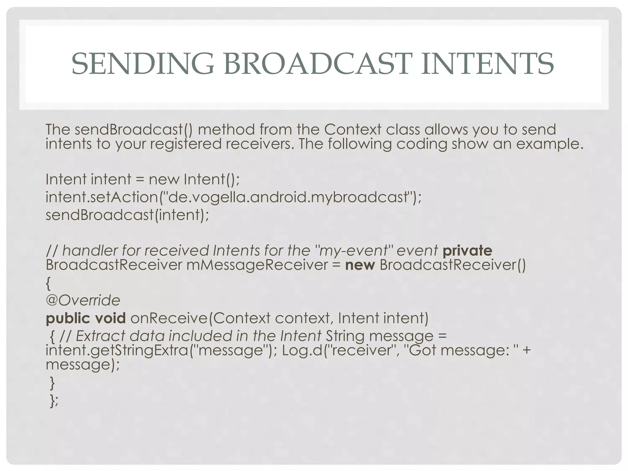 SENDING BROADCAST INTENTS 
The sendBroadcast() method from the Context class allows you to send 
intents to your registered receivers. The following coding show an example. 
Intent intent = new Intent(); 
intent.setAction("de.vogella.android.mybroadcast"); 
sendBroadcast(intent); 
// handler for received Intents for the "my-event" event private 
BroadcastReceiver mMessageReceiver = new BroadcastReceiver() 
{ 
@Override 
public void onReceive(Context context, Intent intent) 
{ // Extract data included in the Intent String message = 
intent.getStringExtra("message"); Log.d("receiver", "Got message: " + 
message); 
} 
}; 
