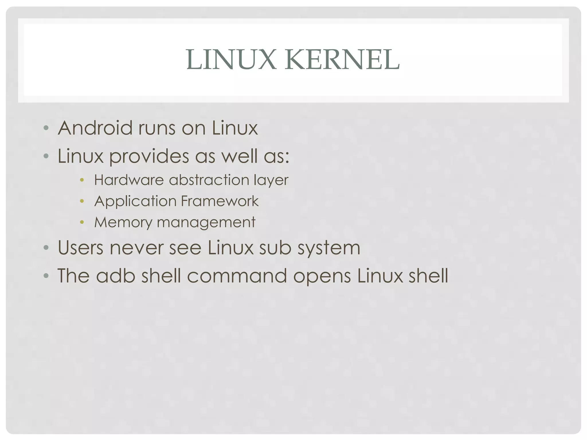 LINUX KERNEL 
• Android runs on Linux 
• Linux provides as well as: 
• Hardware abstraction layer 
• Application Framework 
• Memory management 
• Users never see Linux sub system 
• The adb shell command opens Linux shell 
 