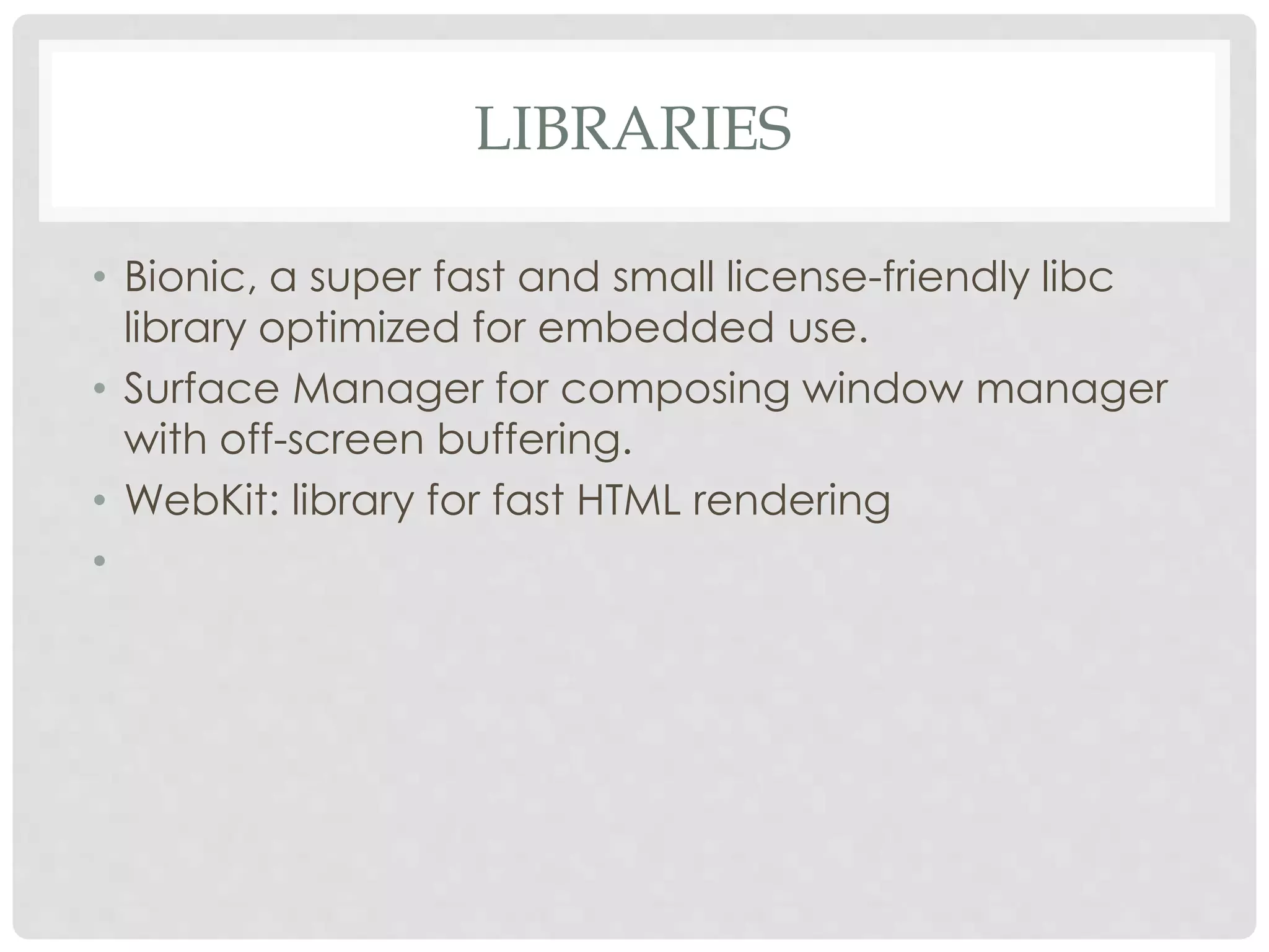 LIBRARIES 
• Bionic, a super fast and small license-friendly libc 
library optimized for embedded use. 
• Surface Manager for composing window manager 
with off-screen buffering. 
• WebKit: library for fast HTML rendering 
• 
 