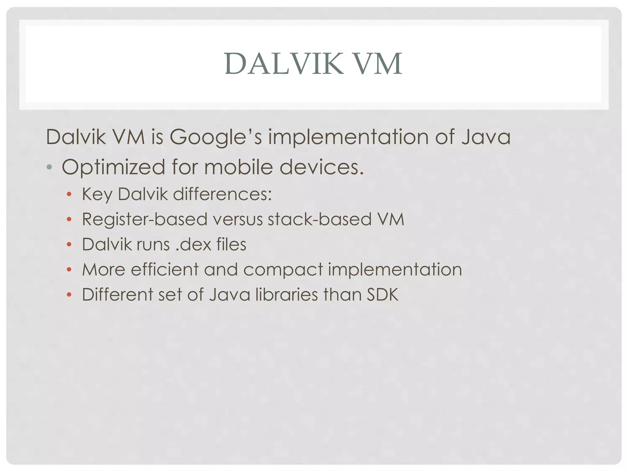 DALVIK VM 
Dalvik VM is Google’s implementation of Java 
• Optimized for mobile devices. 
• Key Dalvik differences: 
• Register-based versus stack-based VM 
• Dalvik runs .dex files 
• More efficient and compact implementation 
• Different set of Java libraries than SDK 
 