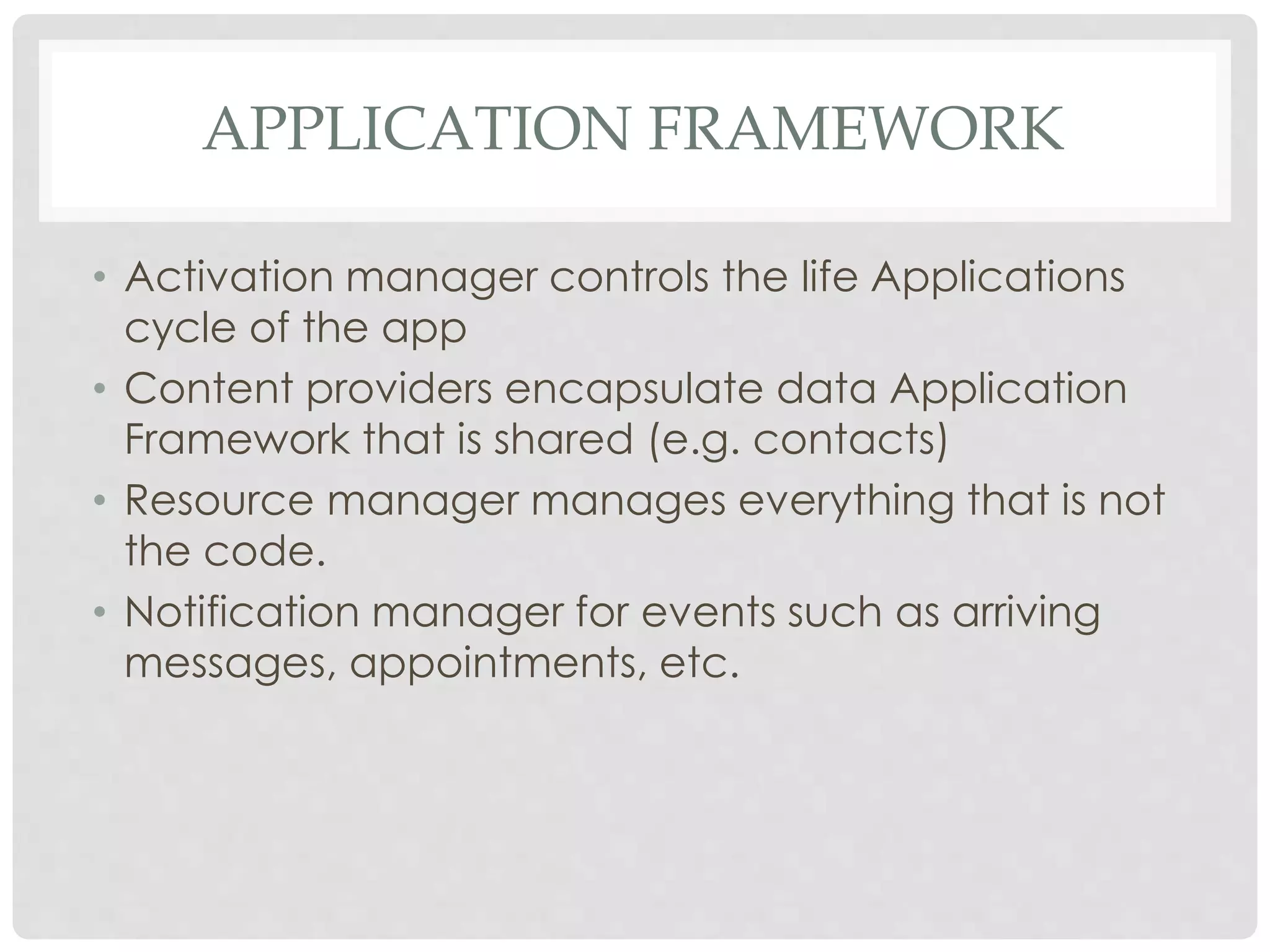 APPLICATION FRAMEWORK 
• Activation manager controls the life Applications 
cycle of the app 
• Content providers encapsulate data Application 
Framework that is shared (e.g. contacts) 
• Resource manager manages everything that is not 
the code. 
• Notification manager for events such as arriving 
messages, appointments, etc. 
 