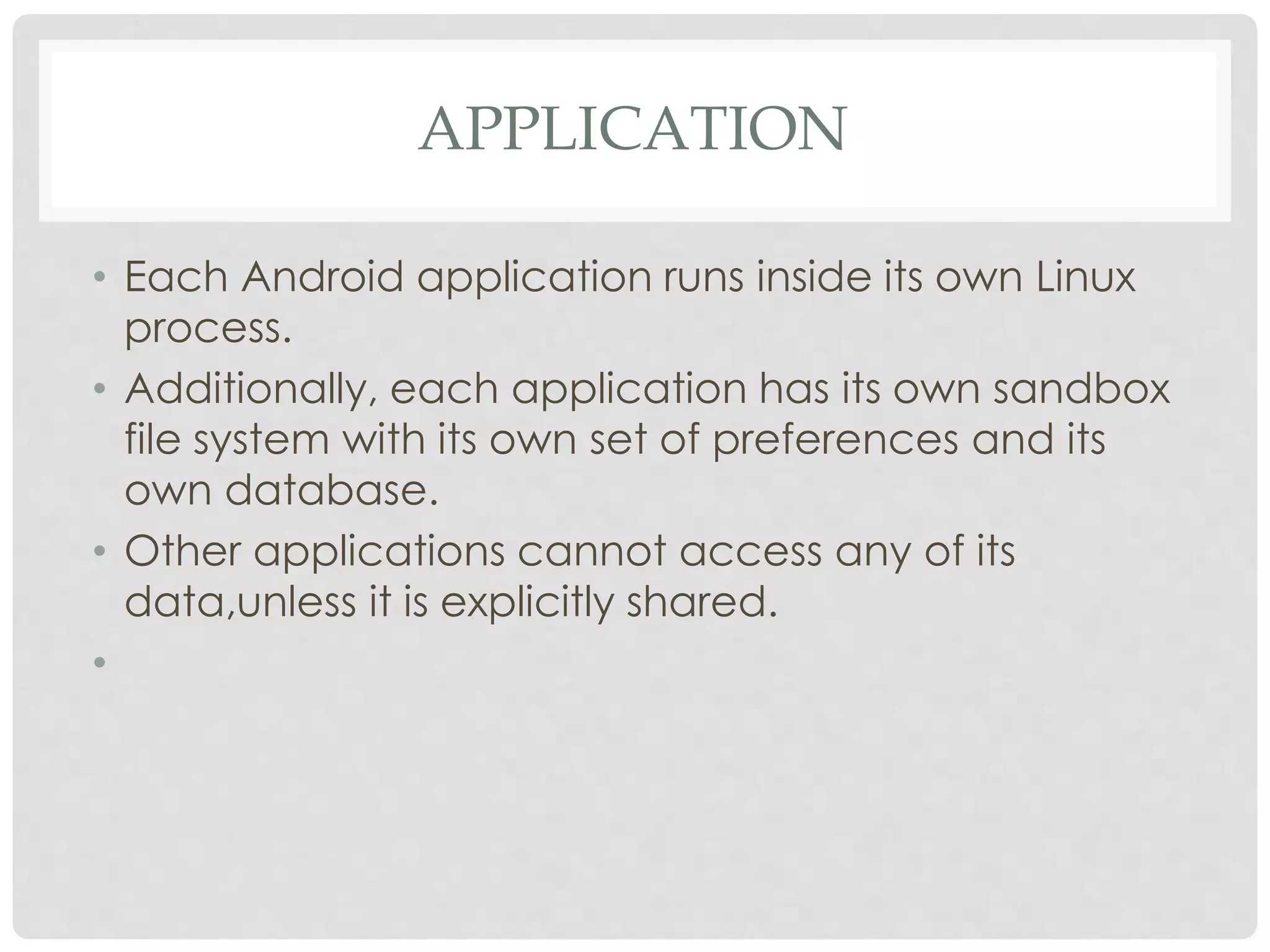 APPLICATION 
• Each Android application runs inside its own Linux 
process. 
• Additionally, each application has its own sandbox 
file system with its own set of preferences and its 
own database. 
• Other applications cannot access any of its 
data,unless it is explicitly shared. 
• 
 