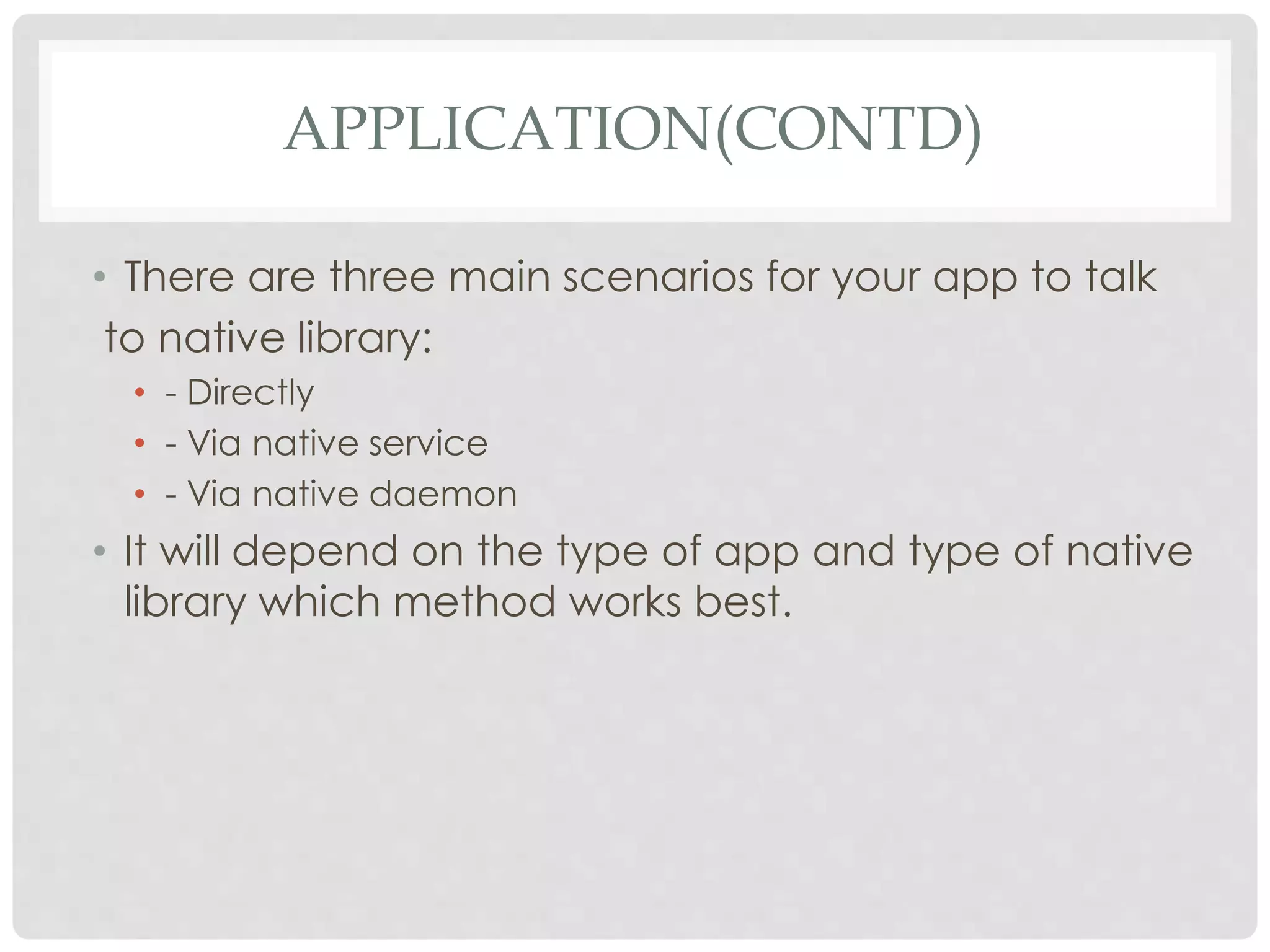 APPLICATION(CONTD) 
• There are three main scenarios for your app to talk 
to native library: 
• - Directly 
• - Via native service 
• - Via native daemon 
• It will depend on the type of app and type of native 
library which method works best. 
 