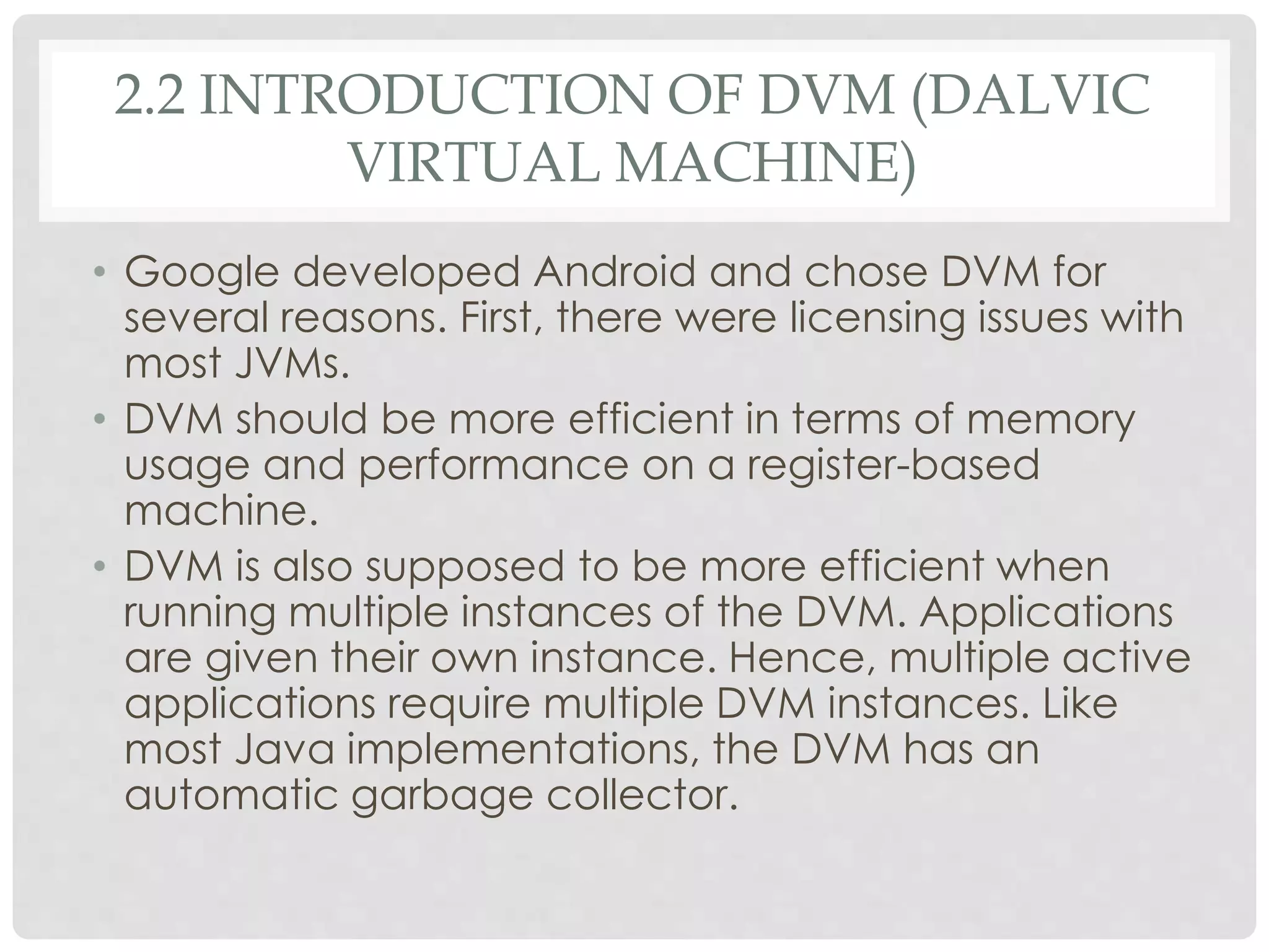 2.2 INTRODUCTION OF DVM (DALVIC 
VIRTUAL MACHINE) 
• Google developed Android and chose DVM for 
several reasons. First, there were licensing issues with 
most JVMs. 
• DVM should be more efficient in terms of memory 
usage and performance on a register-based 
machine. 
• DVM is also supposed to be more efficient when 
running multiple instances of the DVM. Applications 
are given their own instance. Hence, multiple active 
applications require multiple DVM instances. Like 
most Java implementations, the DVM has an 
automatic garbage collector. 
 
