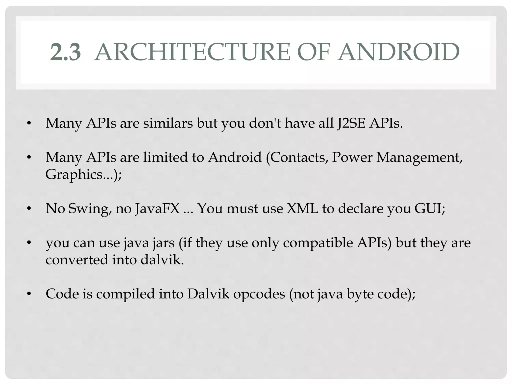 2.3 ARCHITECTURE OF ANDROID 
• Many APIs are similars but you don't have all J2SE APIs. 
• Many APIs are limited to Android (Contacts, Power Management, 
Graphics...); 
• No Swing, no JavaFX ... You must use XML to declare you GUI; 
• you can use java jars (if they use only compatible APIs) but they are 
converted into dalvik. 
• Code is compiled into Dalvik opcodes (not java byte code); 
 